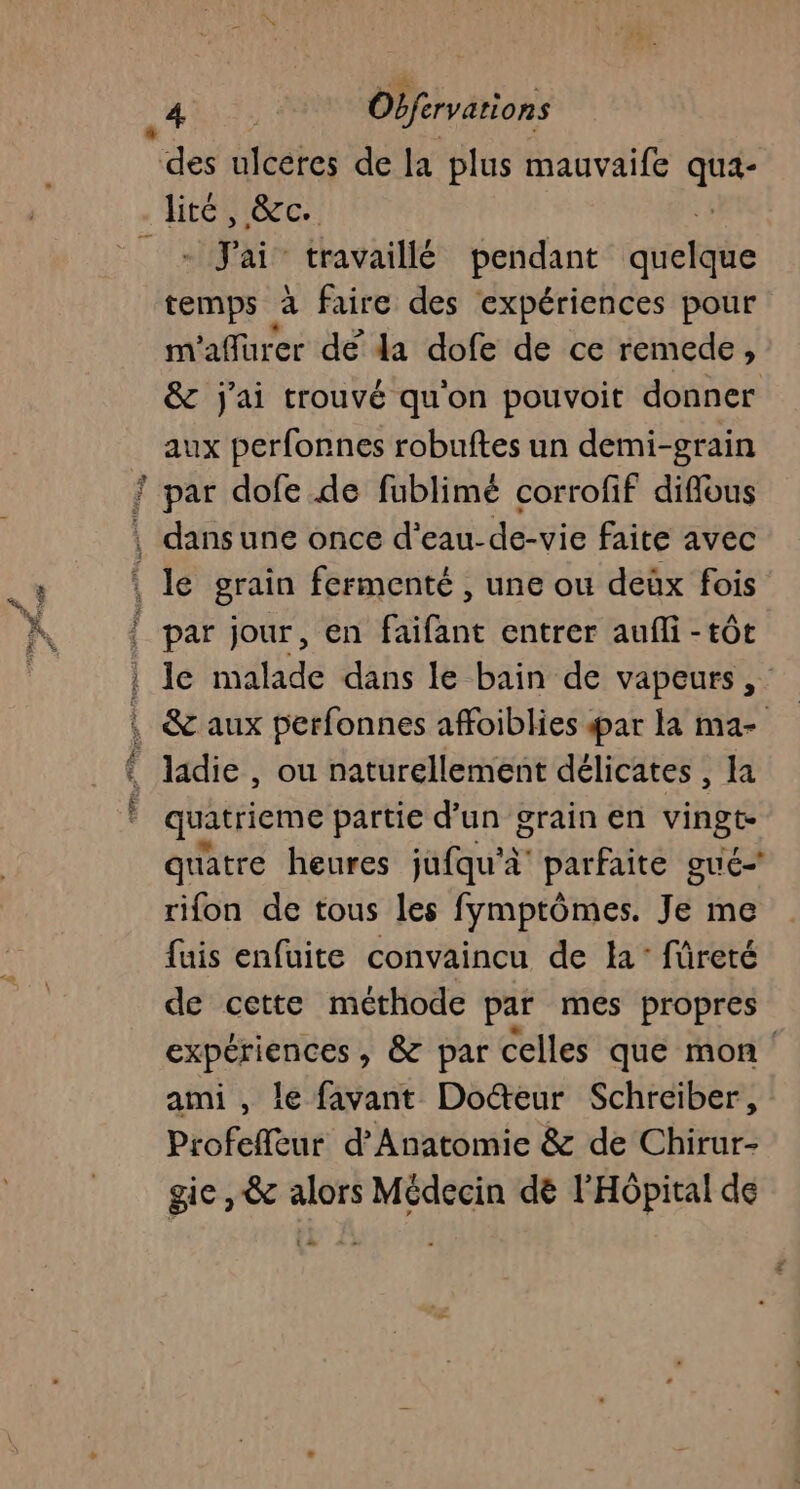 ? - J'ai travaillé pendant dietile temps à faire des expériences pour m'aflurer dé da dofe de ce remede, &amp; j'ai trouvé qu'on pouvoit donner aux perfonnes robuftes un demi-grain ÿ À 4 FE k par jour, en faifant entrer aufli - tôt le malade dans le bain de vapeurs, ladie , ou naturellement délicates , la quatrieme partie d’un grain en vingt quatre heures jufqu'à parfaite gué- rifon de tous les fymptômes. Je me fuis enfuite convaincu de la: füreté de cette méthode par mes propres De CAE , &amp; par celles que mon ami , le favant Do@eur Schreiber, Profeffèur d’Anatomie &amp; de Chirur- gie, &amp; alors Médecin dé l'Hôpital de t » + «