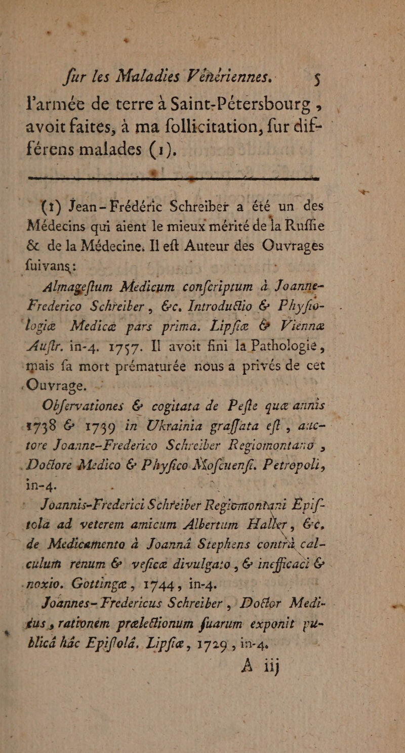 férens malades (1). ef * (1) Jean- Frédéric Schreïber a été un des Médecins qui aient le mieux mérité de la Ruffie &amp; de la Médecine, b eft Auteur des Rte fuivans: | Almageflum Médicum ie d Joanne- Frederico Schreiber, Ec. Introdu&amp;io € Pky fo- ‘logiæ Medicè pars prima. Lipfiæ &amp; Vienne Auüfir. in-4. 1757. Il avoit fini la Pathologie, ‘mais fa mort prématurée nous a privés de cet ‘Ouvrage. #4 | Obfervationes &amp; cogitata de Pefle que annis 1738 &amp; 1739 in Ukrainia graffata ef, auc- tore Joanne-Frederico Schrciber Regiomontaro , .Doëore Medico &amp; Phryfico Mofnenfe Frot in-4. Joannis-F edité S AP Regiomonnani Erif- tola ad veterem amicum Albertum Halker, 6e, de Medicamento à Joannä&amp; Stephens Lens cal- culum rénum &amp; veficæ divulga:o , &amp; fe 6 -ROXIO. Goitinge , 1744, in-4. dus, rationém preleGionum fuarum exponit pu- blicé häc Epiflela, Lipfie, 3729 , in-4. À ii]