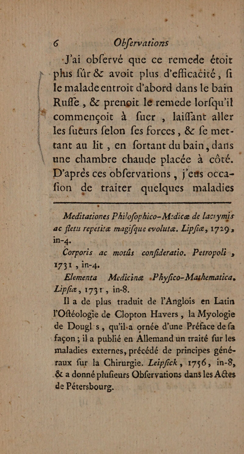 J'ai obfervé que ce remede étoit le malade entroit d’abord dans le bain Rufle , &amp; prenoit lé remede lorfqu'it tant au lit , en fortant du bain, dans une chambre chaude placée à côté. D'aprés ces obfervarions , j’etts occa= fion de traiter quelques maladies Meditationes Philofophico- M:dicæ de lacrymis ac fletu repetiræ magifque evolutæe. Lipfiæ, 17192 in-4. Corporis. ac motés confideratio. Petropoli., 1731 , in-4, Elements Medicine «Phyfi ne Mahemblié, Il a de plus traduit de l'Anglois en Latin de Dougl:s, qu'il:a ornée d’une Préface de fa maladies externes, précédé de principes géné- raux fur la Chirurgie. Leipfick, 1756, in-8, de Pétersboursg.