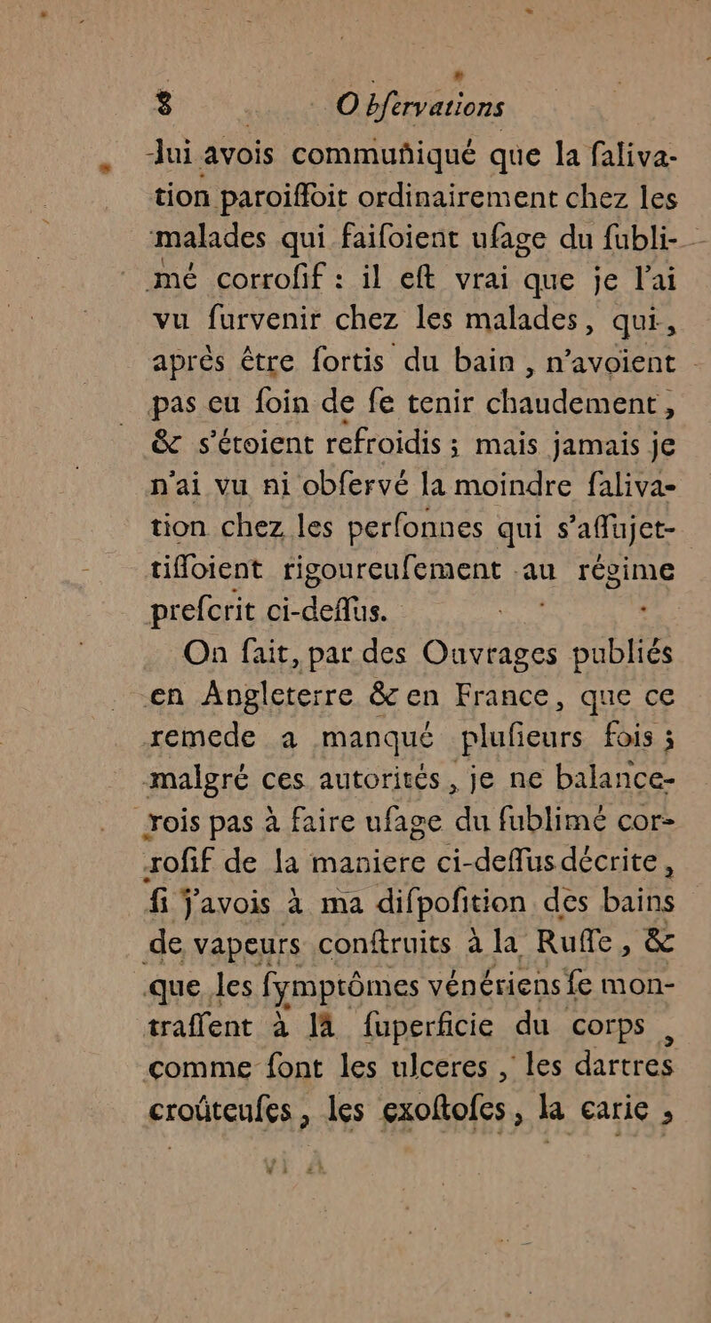 : ; » 8 …. Objervations dui avois commuñiqué que la faliva- tion paroifoit ordinairement chez les malades qui faifoient ufage du fubli- mé corrofif : il eft vrai que je l'ai vu furvenir chez les malades, qui, après être fortis du bain , n’avoient pas cu foin de fe tenir chat dément : &amp; s’étoient refroidis ; mais jamais je n'ai vu ni obfervé la moindre faliva- tion chez les perfonnes qui s'affujet- tioient rigoureufement au régime prefcrit ci- deflus. On fait, par des Hemae. Dubliés en Angleterre &amp; en France, que ce remede a manqué plufieurs fois ; malgré ces autorités, je ne balance- rois pas à faire ufage du fublimé cor- rofif de la maniere ci-defus décrite, fi ÿavois à ma difpofition des bains de vapeurs conftruits à la Rue , &amp; que les fymprômes vénériens fe mon- traffent à là fuperficie du corps , comme font les ulceres , les dartres croûteufes , les exoftofes, la earie ; ; L 2!