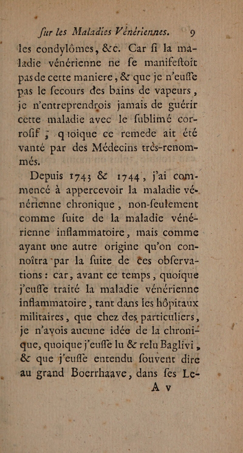 + fur les Maladies Vénériennes. ‘9 les condylômes, &amp;c. Car fi la ma- ladie vénérienne ne fe manifeftoit pas de cette maniere , &amp; que je n'euffe pas le fecours des bains de vapeurs, je n’entreprendrois jamais de guérir cètre maladie avec le fublimé cor- rofif ; qioique ce remede ait cté daneé par des Médecins très-renom- mes. Denis 1743 &amp; 1744, j'ai Cohi- mencé à appercevoir la maladie vé. nérienne chronique , non-feulement comme fuite de la maladie véné- rienne inflammatoire, mais comme ayant une autre origine qu’on con- noîtra “par la fuite de ëes obferva- tions: Car, avant ce temps, quoique jeuffe traité la maladie véncrienne inflammatoire , tant dans ies hôpitaux militaires, que chez des particuliers, je n'avois aucune idée de la chroni- que, quoique j'eufle lu &amp; relu Baglivi, -&amp; que J'eufle entendu HHVeRe dire au grand Bocrrhaave, dans fes Le: