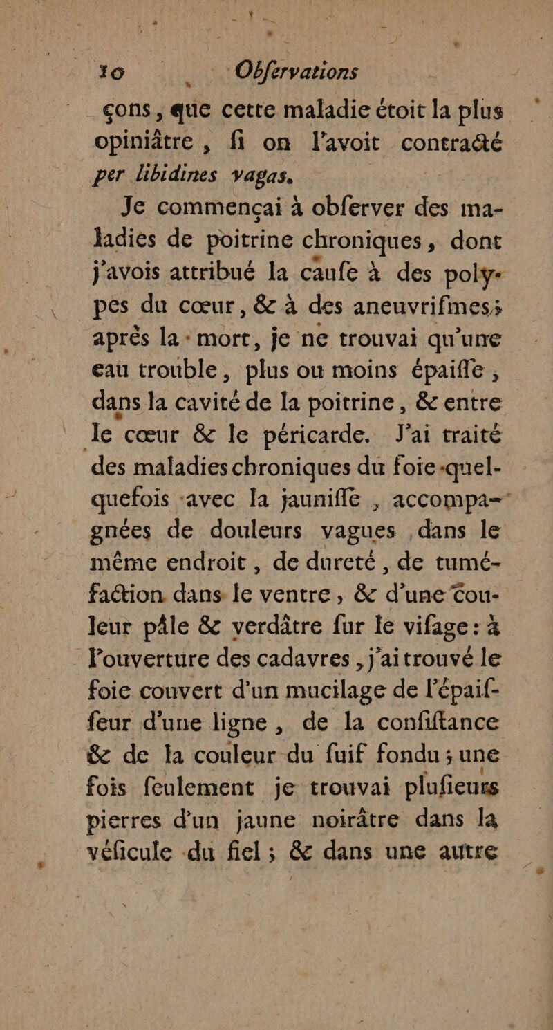” LR 20 Obféervarions çons, que cette maladie étoit la plus opiniâtre , fi on l'avoit contradté per libidines vagas. Je commençai à obferver des ma- hidies de poitrine chroniques » dont j'avois attribué la caufe à des poly- pes du cœur, &amp; à des aneuvrifimes; après la : mort, je ne trouvai qu’une eau trouble, ne ou moins épaiffe , dans la cavité de la poitrine, &amp; entre de cœur &amp; le péricarde. J'ai traité des maladies chroniques du foie-quel- quefois ‘avec la jaunifle , accompa- gnées de douleurs vagues dans le même endroit , de dureté , de tumé- faction dans le ventre, &amp; d’une Cou- leur pâle &amp; verdâtre fur le vifage : à Pouverture des cadavres, j'aitrouvé le foie couvert d'un mucilage de l'épaif- feur d’une ligne , de la confiftance &amp; de la couleur du fuif fondu ; une fois feulement je trouvai plufeurs pierres d’un jaune noirâtre dans la véficule du fiel ; &amp; dans une autre