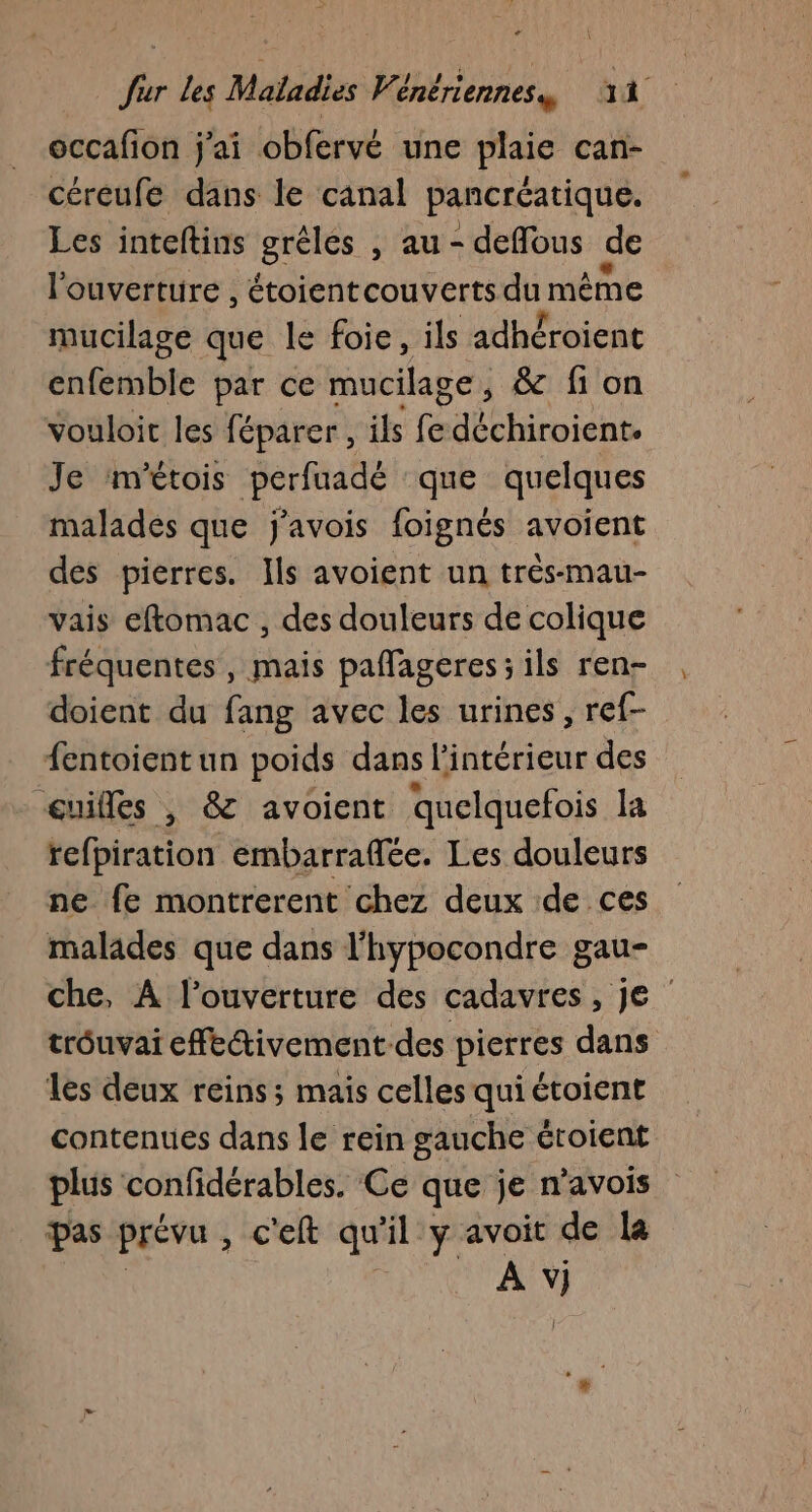 occafon j'ai obfervé une plaie can- céreufe dans le canal pancréatique. Les inteftins grêles , au - deflous de l'ouverture , étoientcouverts au même mucilage que le foie, ils adhéroient dnfibte par ce mucilage, &amp; fi on vouloit les féparer, ils fe PTT PAS ATS Je m'étois perfuadé que quelques malades que j'avois foignés avoient des pierres. Ils avoient un très-mau- vais eftomac , des douleurs de colique fréquentes, mais paffageres;ils ren- doient du fang avec les urines, ref- fentoientun poids dans l'intérieur des œuilles , &amp; avoient quelquefois la refpiration embarraflée. Les douleurs ne fe montrerent chez deux de ces malades que dans l'hypocondre gau- che, À l'ouverture des cadavres, Je trôuvai effedivement des pierres dans les deux reins; mais celles qui étoient contenues dans le rein gauche éroient plus confidérables. Ce que je n'avois pas prévu , c'eft qu il y avoit de la A “