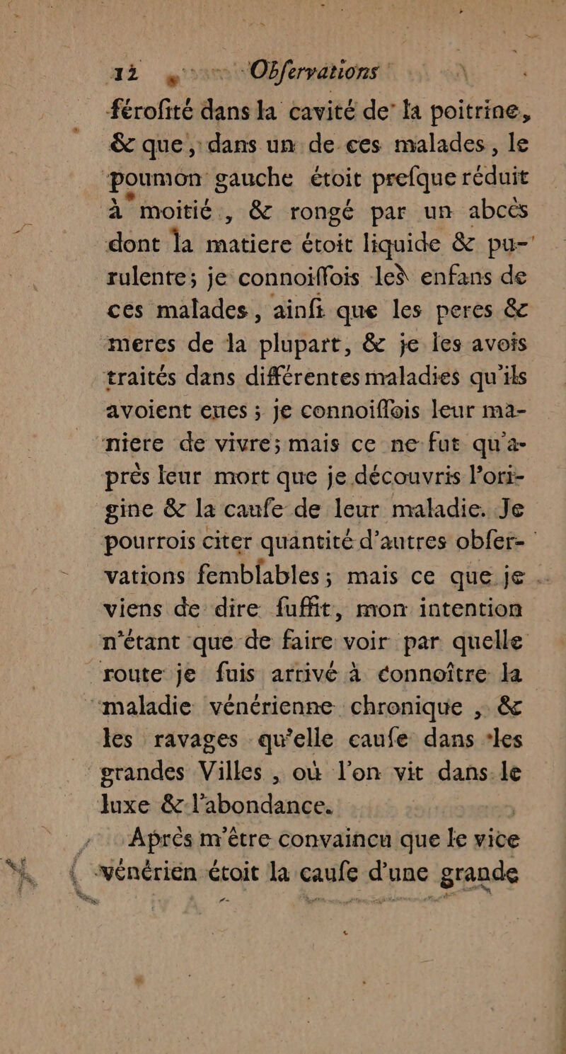 &amp; que, dans un de ces malades, le à moitié, &amp; rongé par un abcès rulente; je connoiffois lei enfans de ces malades, ainft que les peres &amp;c meres de la plupart, &amp; je Îles avois avoient ernes ; je connoiflois leur ma- gine &amp; la canfe de leur maladie. Je viens de dire fuffit, mon intention n'étant que de faire voir par quelle les ravages qu'elle caufe dans les grandes Villes , où l'on vit dans.le luxe &amp; l'abondance. Aprés m'être convaincu que le vice LE Le ns