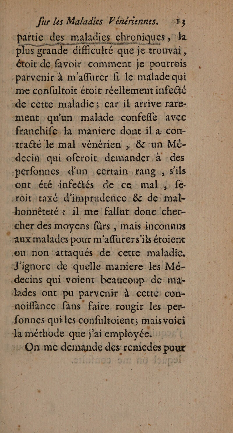 partie des maladies s chroniques ke plus grande difficulté que je trouvai, étoit de. favoir comment je pourrois parvenir à m'aflurer fi le malade qui me confultoit étoit réellement infeé “de cette. maladie; car il arrive rare- ment qu'un malade confefle avec franchife. à maniere dont il a con- tra@é le mal vénérien , &amp; ‘un Mé- -decin qui-oféroit. demander à des -perfonnes d'un certain rang, s'ils ont été :infetés de ce mal, fe- æoit taxé d’imprudence. &amp; de mal- honnêteté : il me fallut: donc ‘cher- . cher des moyens fürs , mais inconnus “aux malades por a aflurers’ils étoient ‘ou: non ‘attaqués de cette maladie. ‘J'ignore de quelle maniere les Mé- decins qui voient beaucoup. de ma: dades ont pu parvenir à cette con- noiffance fans faire rougir les per- {onnes qui les confultoient; maisvoiei Ja méthode que j'ai employée. On me demande des remedes poue