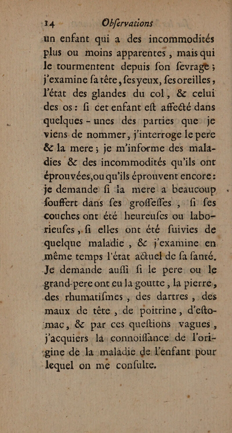 34: Obfervations un enfant qui a des incommodités plus ou moins apparentes , mais qui le tourmentent depuis fon fevragt ; j'examine fa tète, fes yeux, fesoreilles , l'état des glandes du col, &amp; celui des os: fi cerenfant eft affcdé dans quelques - unes des parties que je viens de nommer, j'interroge le pere &amp;c la mere; je m'informe des mala- dies &amp; des incommodités qu'ils ont éprouvées,ou qu'ils éprouvent encore: je demande fi ia mere a beaucoup : fouffert dans fes groffeffes , fi fes couches ont été heureufes où labo- rieufes fi elles ont été fuivics de. quelque maladie , &amp; j'examine en. même temps J'ésat a&amp;uel de fa fanté. Je demande aufli fi le pere ou le grand-pere ont eu la goutte , la pierre, des rhumatifmes, des dartres , . des maux de tête, de poitrine, d’efto- mac, &amp; par ces queftions vagues, Jacquiers là connoifflance de l'ori- ‘gine de la maladie de Venfant pour lequel on me confulte.
