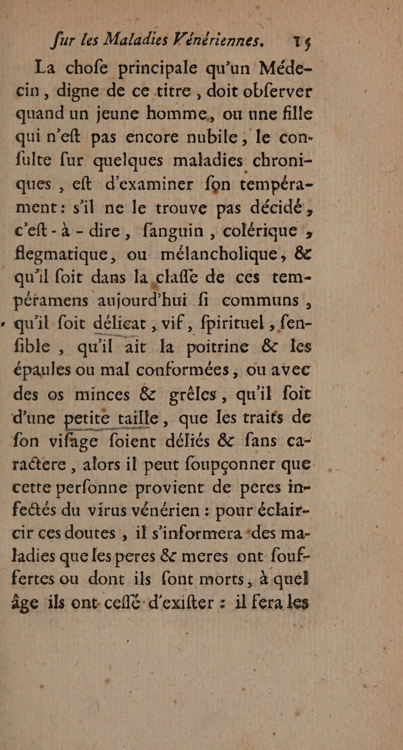 La chofe principale qu’un Méde- cin , digne de ce titre, doit obferver quand un jeune homme,, ou une fille quineft pas encore nubile, le con- fulte fur quelques maladies chroni- ques , eft d'examiner fon tempéra- ment: s’il ne le trouve pas décidé, c'eft-à-dire, fanguin , colérique , flegmatique, ou mélancholique, &amp; « péramens aujourd'hui fi communs, qu'il foit délicat , vif, fpirituel , fen- fible , qu'il ait la poitrine &amp; les épaules ou mal conformées, ou avec des os minces &amp; grêles, qu'il foit d'une petite taille, que les traits de ractere , alors il peut foupçonner que cette perfonne provient de peres in- feétés du virus vénérien : pour éclair- cir ces doutes , il s’informera ‘des ma- ladies que les peres &amp; meres ont fouf- fertes ou dont ils font morts, à quel âge ils ont. ceflé d'exifter : il fera les