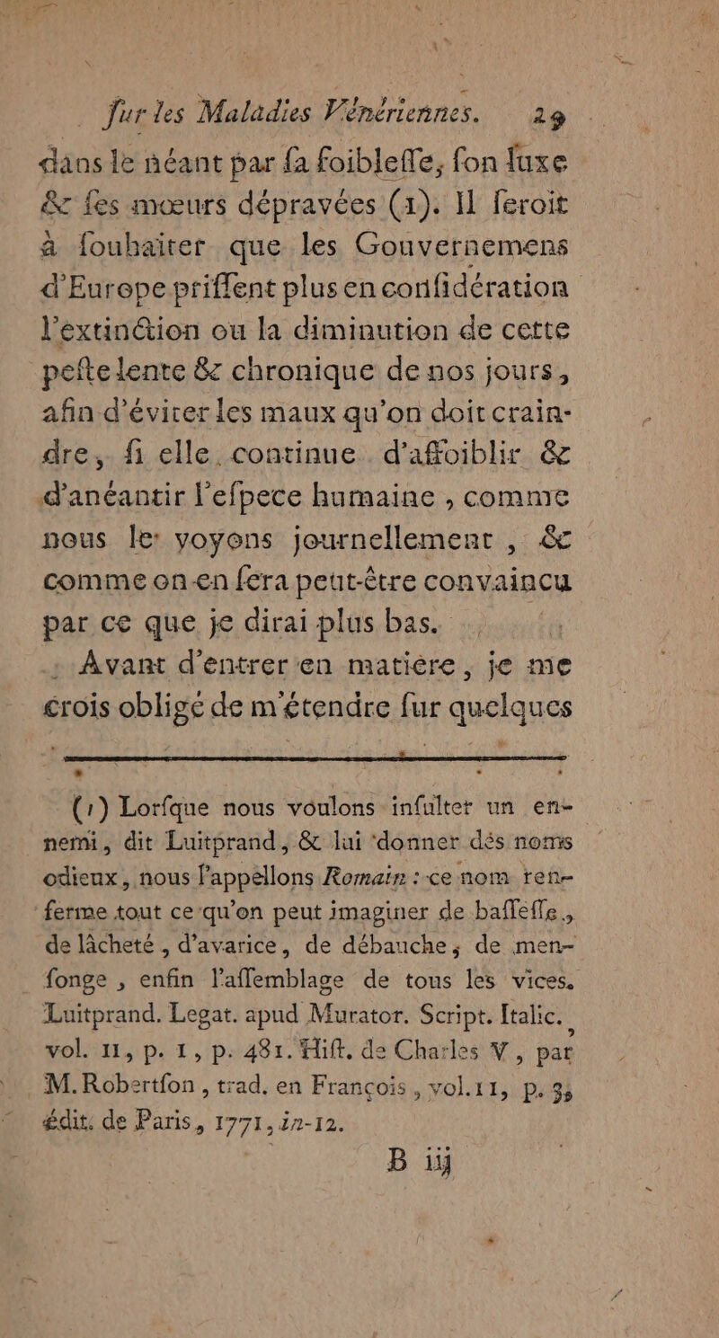 dans le néant par {à foiblefle, fon fuxe &amp; fes mœurs dépravées (1). I feroit a fouhaïrer que les Gouvernemens d'Europe priffent plus en confidération l’extin@ion ou la diminution de cette pefte lente &amp; chronique de nos jours, afin d’évicer les maux qu’on doit crain- dre, fi elle continue d'afoiblir &amp; d'anéantir l'efpece humaine , comme nous Île: yoyons journellement , &amp; comme on-€n fera peut-être convaincu par ce que je dirai plus bas. | : Avant d'entrer'en matière, je me crois oblige de m'étendre fur quelques L À | U je À 2e PR RM DURE NOERCS PRLEE € LS EPA AT GE (1) Lorfque nous voulons infulter un en- nemi, dit Luitprand, &amp; lui ‘donner dés noms odienx, nous fappellons Romain: :-ce nom ren- ferme tout ce-qu’on peut imaginer de baffeffe., de lâcheté , d’avarice, de débauche, de men- fonge , enfin l’aflemblage de tous les vices. Luitprand. Legat. apud MOitok Script. [talic. vol. 11, p. 1, p. 481. Hit, de Charles Y, par M.Robertfon , trad. en François, vol.11, p. 3, édit. de Paris, 1771, 7-12.