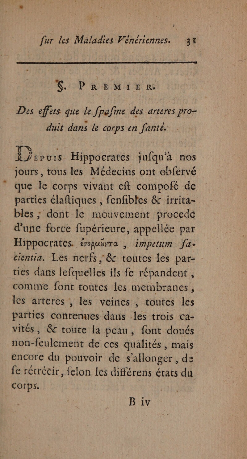 V: PREMIER Des effets que le fpafine des arteres pro- duit dans le corps en fanté. 1} spuis Hippocrates jufqu'à nos jours, tous lés Médecins ont obfervé que Île corps vivant eft compofé de parties claftiques , fenfibtes &amp; irrita- bles ; dont le mouvement procede d'une force fupérieure, appellée par Hippocrates. éropusrra | impetum fa- cientia, Les netfs ; &amp; toutes les par- ties dans lefquelles ils fe répandent , comtme font toutes les membranes, les arteres , les veines , toutes les parties contenues dans les trois ca- vités, &amp; toute la peau, font doués non-feulement de ces qualités, mais encore du pouvoir de s’allonger, de fe récrécir, felon les différens états du corps. | B iv