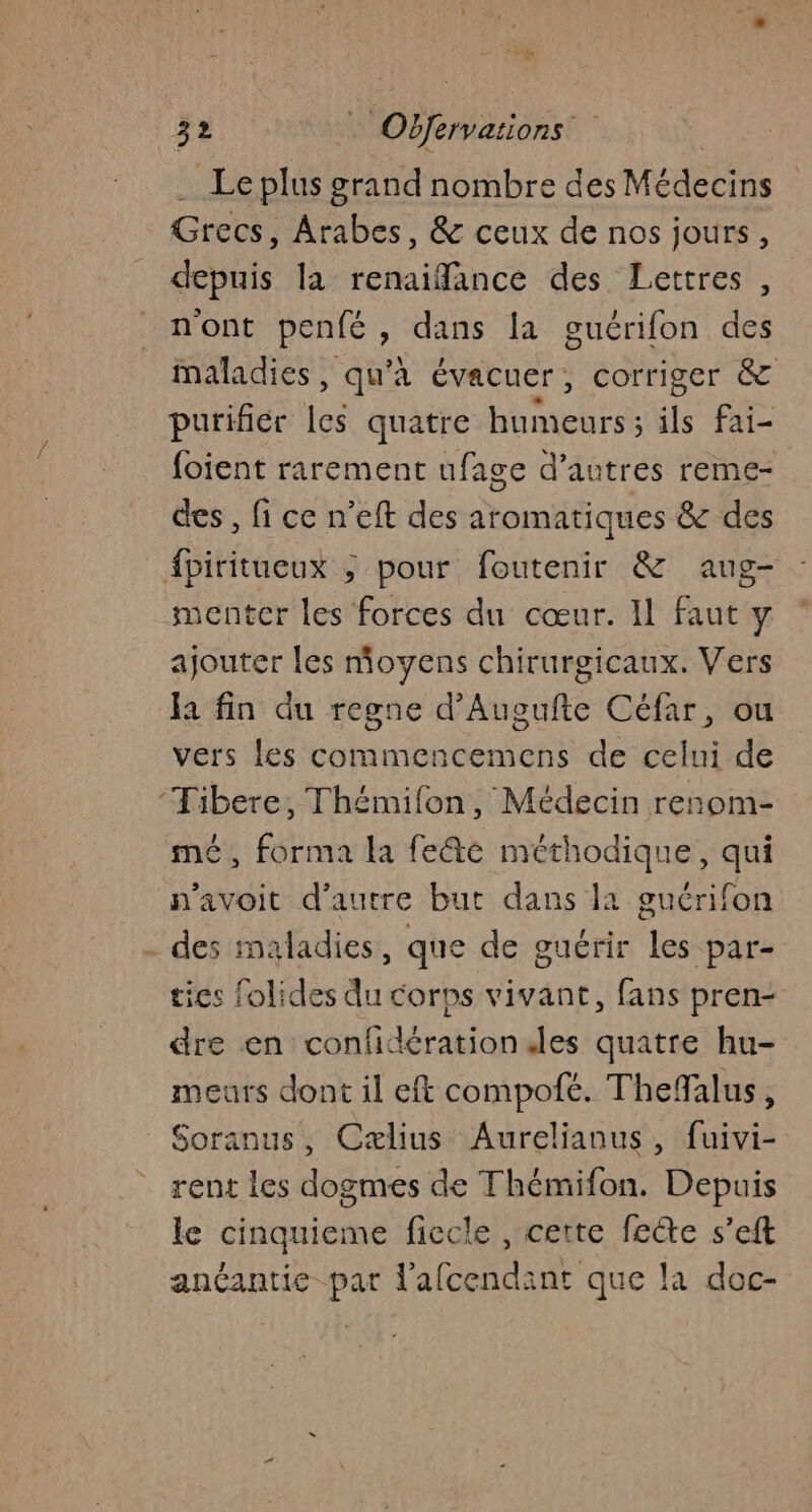 . Leplus grand nombre des Médecins Grecs, Arabes, &amp; ceux de nos jours, depuis la renaiffance des Lettres , nont penfé, dans la guérifon des maladies, qu'à évacuer, corriger &amp; purifiér les quatre humeurs ; ils fai- foient rarement ufage d’autres reme- des , fi ce n’eft des aromatiques &amp; des {piritueux ; pour foutenir &amp; aug- menter les forces du cœur. Il faut y ajouter les moyens chirurgicaux. Vers la fin du regne d’Augufte Céfar, ou vers les commencemens de celui de ‘Tibere, Thémifon, Médecin renom- mé, forma la fee méthodique, qui n'avoit d'autre but dans la guérifon - des maladies, que de guérir les par- tics folides du corps vivant, fans pren- dre en confidération les quatre hu- meurs dont il eft compofé. TheMalus, Soranus, Cælius Aurelianus, fuivi- rent les dogmes de Thémifon. Depuis le cinquieme ficcle , cette fecte s’eft anéantie par l'afcendant que la doc-