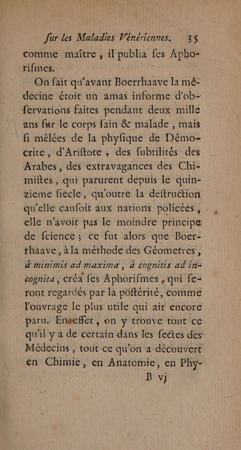 comme maître , il publia fes Apho- rifmes. On fait qu'avant Boerrhaave la mé- decine étoit un amas informe d’ob- fervations faites pendant deux mille ans fur le corps fain &amp; malade , mais fi mêlées de la phyfique de Démo- crite, d'Ariftote , des fubtilités des Arabes, des extravagances des Chi- miftes, qui parurent depuis le quin- zieme fiècle, qu'outre la deftruction qu'elle caufoit aux nations policées, elle n'avoit pas le moindre principe de fcience; ce fut alors que Boer- rhaave, àla méthode des Géometres, a minimis ad maxima, à cognitis ad in=. cognita, créa fes Aphorifmes ; qui fe- ront regardés par la poftérité, comme l'ouvrage le pius utile qui ait encore paru. Enéeffer, on y trouve tout ce qu'il y a de certain dans les fectes des: Médecins , tout ce qu'on a découvert en Chimie, en Anatomie, en Phy- B v)