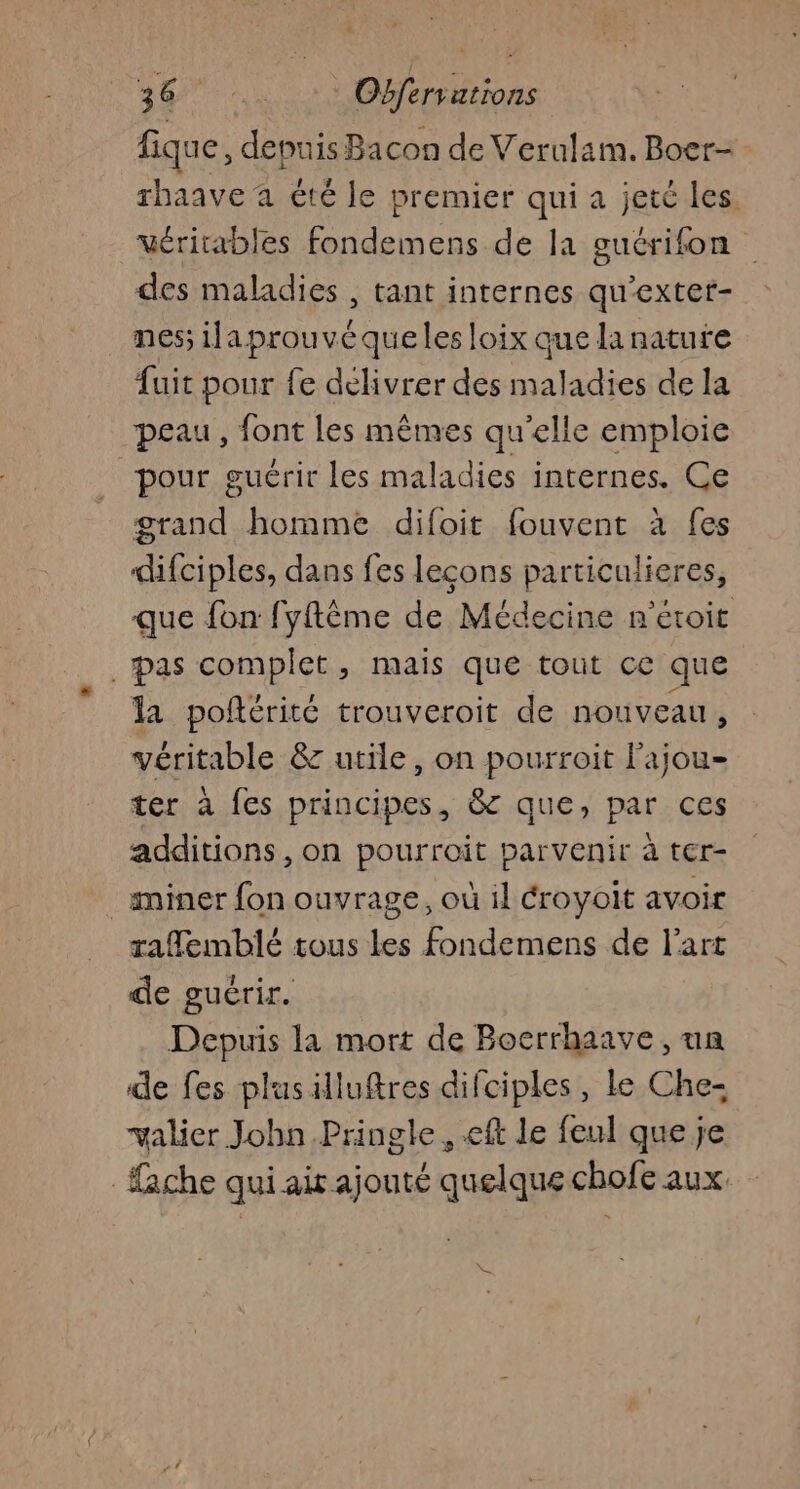 fique, depuis Bacon de Verulam. Boer- rhaave a été le premier qui a jeté les Vérirables fondemens de la guérifon des maladies , tant internes qu’exter- _ nés ilaprouvéqueles loix que lanature fuit pour fe délivrer des maladies de la peau, font les mêmes qu'elle emploie “pour guérir les maladies internes. Ce grand homme difoit fouvent à fes difciples, dans fes leçons particulieres, que fon fyftême de Médecine n'étoit pas complet, mais que tout ce que la poñtérité trouveroit de nouveau, véritable &amp; utile, on pourroit l’ajou- ter à fes principes, 8 que, par ces additions, on pourroit parvenir à ter- _ miner fon ouvrage, où il éroyoit avoir rafemblé tous Les fondemens de l’art de guérir. Depuis la mort de Boerrhaave, un de fes plusilluftres difciples, le Che: valier Jobn.Pringle , eff le feul que je ache qui air ajouté quelque chofe aux.