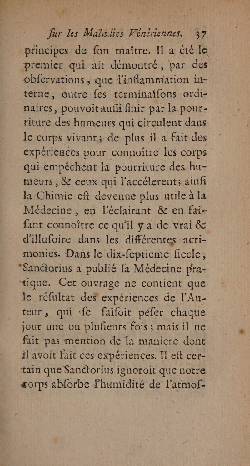 &lt;h ; | fur les Maladies Vénériennes. 37 principes de fon maître. I a été le premier qui ait démontré, par des obfervations , que linflammation in- terne, outre {es terminaîifons ordi- naires, pouvoitaufl finir par la pour- riture des humeurs qui circulent dans le corps vivant; de plus il a fait des expériences pour connoître les corps qui empêchent la pourriture des hu- meurs, &amp; ceux qui l'accélerent; ainfi la Chimie eft devenue plus utile à la fédecine , en l'éclairant &amp; en fai- fant connoître ce qu’il ya de vrai &amp; d'illufoire dans les différentes acri- monies. Dans le dix-feptieme fiecle, *Sanétorius a publié fa Médecine pra- tique. Cet ouvrage ne contient que le réfultat des expériences de l’Au- teur, qui fe faifoit peler chaque jour une ou plufeurs fois ; mais il ne fait pas mention de la maniere dont il avoit fait ces expériences. Il eft cer- tin que Sanétorius ignoroit que notre æorps abforbe fhumidité de l’atmof-