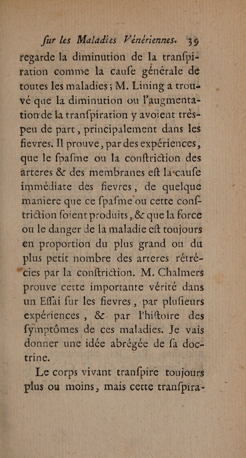 regarde la diminution de la tranfpi- ration comme la caufe générale de toutes les maladies ; M. HAE a trous vé que la diminution ou l'augmenta- tionde la tranfpiration y avoient très- peu de part, principalement dans Îles fievres. Il prouve, par des expériences, que le fbafme ou la conftriction des arteres &amp; des membranes eft larcaufe immédiate des fievres, de quelque maniere que ce fpafme ou cette conf- triction foient produits, &amp; que la force ou le danger de [a maladie cft toujours en proportion du plus grand ou du plus petit nombre des arteres rétré- “cies par la conftriétion. M. Chalmers prouve cette importante vérité dans un EMai fur les fievres, par plufieurs expériences , &amp; par lhiftoire des fymptômes de ces maladies. Je vais donner une idée abrégée de fa doc- trine. | Le corps vivant tranfbire toujours plus ou moins, mais certe tranfpira-