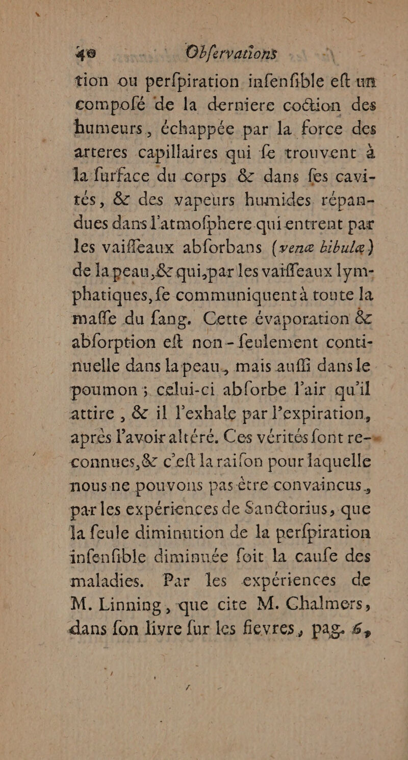 4 __. Obfervations A tion ou perfpiration infenfible eft un compolé de la derniere cotion des humeurs, échappée par la force des arteres capillaires qui fe trouvent à la furface du corps &amp; dans fes cavi- tés, &amp; des vapeurs humides répan- dues dans l'atmofphere qui entrent par les vaifleaux abforbans (venæ bibulæ) de la peau,&amp; qui,parles vaïffeaux Iym- phatiques, fe communiquentà toute la maffe du fang. Cette évaporation &amp; abforption eft non- feulement conti- nuelle dans lapeau., mais aufli dansle poumon ; celui-ci abforbe l'air qu'il attire , &amp; il l'exhale par l’expiration, aprés l'avoir altéré. Ces vérités font re-m connues, &amp; c’eft la raifon pour laquelle nous ne pouvons pasêtre convaincus, par les expériences de Sanétorius, que Ja feule diminution de la perfpiration infenfible dimisuée foit la caufe des maladies. Par les expériences de M. Linning , que cite M. Chalmers,