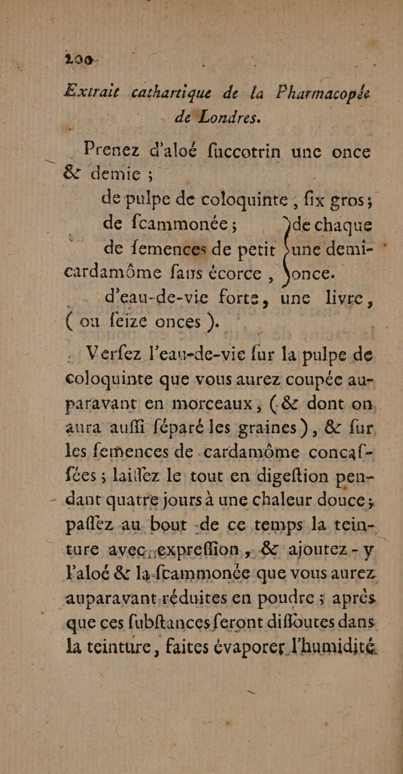 200- Extrait cathartique de la Pharmacopée de Lorires. | Prenez d'aloé fuccotrin une once &amp; demie; de pulpe de coloquinte , fl gross de fcimmonée ; ‘de chaque de femences de petit une demi- cardamôme fans écorce , \once. _. d'eau-de-vie cs une livre, ( ou feize onces ). Verfez l’eau-de-vie fur la pulpe de coloquinte que vous aurez coupée au- paravant en morceaux, (.&amp; dont on, aura auffi féparé les graines), &amp; fur, les femences de .cardamôme concaf- fées ; lailez le tout en digeftion pen- - dant quatre jours à une chaleur douce; pañlèz au. bout -de ce temps la tein- ture avec.expreffion.,..&amp; ajoutez- y. Faloé &amp; la-frammonce que vousaurez auparavantréduites en poudre ; aprés que ces fubftances feront difloutes dans. Ja teinture, faites évaporer l'humidité.
