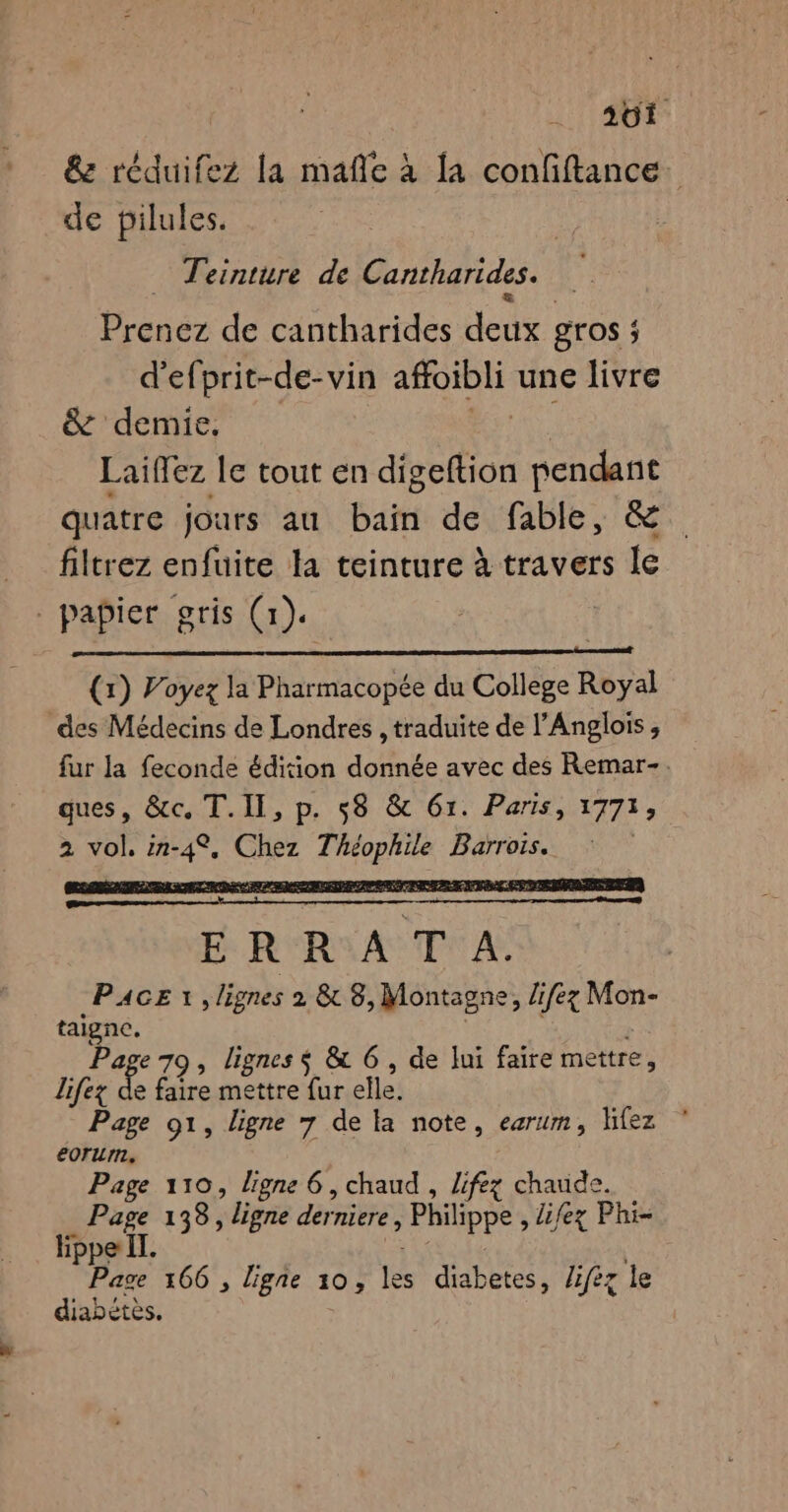 &amp; réduifez la mañle à [a confiftance. de pilules. F Teinture de Cantharides. Prenez de cantharides Hoi gros ; d’efprit-de-vin afoibli une livre &amp; demie. Laifez le tout en digeftion pendant quatre jours au bain de fable, &amp; filtrez enfuite la teinture à travers le papier gris (1). (1) Voyez la Pharmacopée du College Royal des Médecins de Londres , traduite de l’Anglois, fur la feconde édition donnée avec des Remar-. ques, &amp;c. T.II, p. 58 &amp; 61. Paris, 1773) 2 vol, in- des Chez T ne Barrois. E R R ASTY A; PACE 1 , lignes 2 &amp; 8, Montagne, lifez Mon- taigne. Page 70, lignes s &amp; 6, de lui faire mettre, lifex de faire mettre fur elle. Page 91, ligne 7 de la note, earum, lifez eorum. Page 110, ligne 6, chaud , lifez chaude. | pee 138, ligne derniere, Philippe, lifez Phi- ippe IT. | De 166 , ligne 10, ie a a lifèz le diabétès.