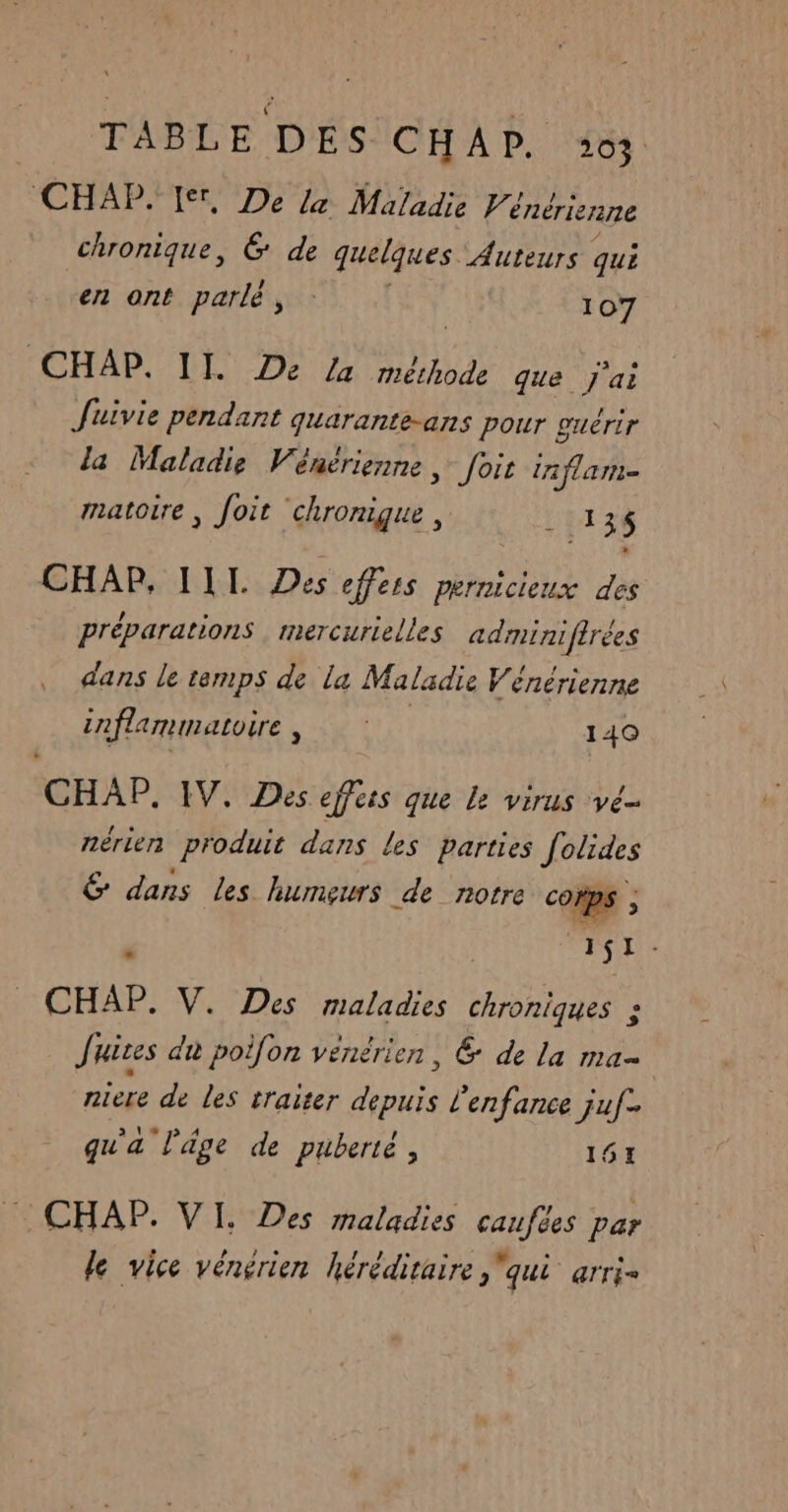 TABLE DÉSICHAP. 44 CHAP. Ier, De le Maladie Vénérienne chronique, 6 de quelques Auteurs qui en ont parlé, 107 CHAP. II. De /a mérhode que j'ai Juivie pendant quarante-ans pour guérir la Maladie Vénérienne, foi In flam- matoire, foit chronigue, ARE CHAP, IIL Des effeis pernicieux des préparations mercurielles adminifirées dans le temps de la Maladie Vénérienne inflammatoire, 140 CHAP, IV, Des effers que le virus ve nérien produit dans les parties Jotides É dans Les humeurs de notre de Æ : ; SE CHAP. V. Des maladies chroniques : Juites dt poifon vénérien, & de La ma niere de les traiter depuis l'enfance juf- qu'a l’âge de puberté, 161 . CHAP. VI. Des maladies caufées par le vice vénérien héréditaire qui arri-