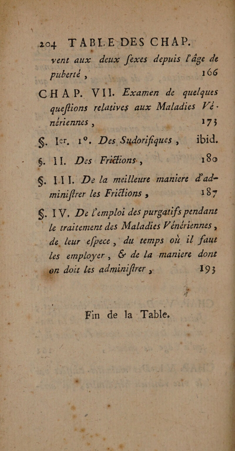PA TARBES AT ANS, NERTET É d'a SE Ex vent Aux. deux fexes depuis l'âge de puberté, . _ 166 CHAP. VII Examen de quelques queftions relatives aux Maladies Vé: cé 173 &, Ier, 1°, Des Sudorifiques : ibid. nérienres , minifirer les Friélions , 187 $. IV, De l'emploi des purgatifs pendant le traitement des Maladies Vénériennes , de. leur efpece, du temps où il faut les employer, 6 de la maniere dont Fin de la Table,