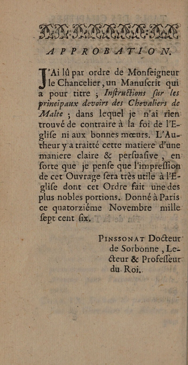 BE: RIRE À P P-R OB A T0 D *Ai 1 par ordre de Monfeisneur Ï le Chancelier ,un Manufcrit qui a pour titre ; /nffruülions fur les principaux devoirs des Chevaliers de Malte ; dans lequel je n'ai ‘rien: trouvé de contraire à la foi de l’E- glife niaux bonnes mœurs. L’Au- theur y'a craitté cette matiere d’une: maniere claire &amp; perfuafive , en: forte que je penfe que l'impreflion de cer Ouvrage fera très utile à lE- clife dont cet Ordre fait unedes plus nobles portions. Donné à Paris ce quatorziéme Novembre mille fept cent fx, 2 PinssonaT Docteur: éteur &amp; Profefleur: du. Roi..