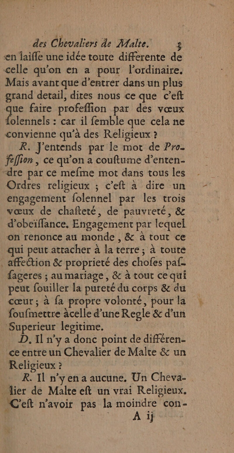 en laifle une idée toute differente de celle qu’on en à pour l'ordinaire. Mais avant que d'entrer dans un plus grand detail, dites nous ce que c’eft que faire profeflion par des vœux folennels : car il femble que cela ne convienne qu’à des Religieux ? R. J'entends par le mot de Pro- fellion | ce qu’on a couftume d’enten- “dre par ce mefme mot dans tous les Ordres religieux ; c’eft à dire un engagement folennel par les trois vœux de chafteté, de pauvreté, &amp; d’obeïffance, Engagement par lequel on renonce au monde , &amp; à tout ce qui peut attacher à la terre; à toute . affection &amp; proprieté des chofes paf. fageres ; au mariage , &amp; à tout ce qui peut fouiller la pureté du corps &amp; du cœur ; à {a propre volonté, pour la foufmettre âcelle d’une Regle &amp; d’un Superieur legitime. D. 1l n’y a donc point de différen- ce entre un Chevalier de Malte &amp; un _ Religieux 2 R. Il n'yena aucune. Un Cheva- _ lier de Malte eft un vrai Religieux. NC'eft n'avoir pas la moindre con- RURCAU TS