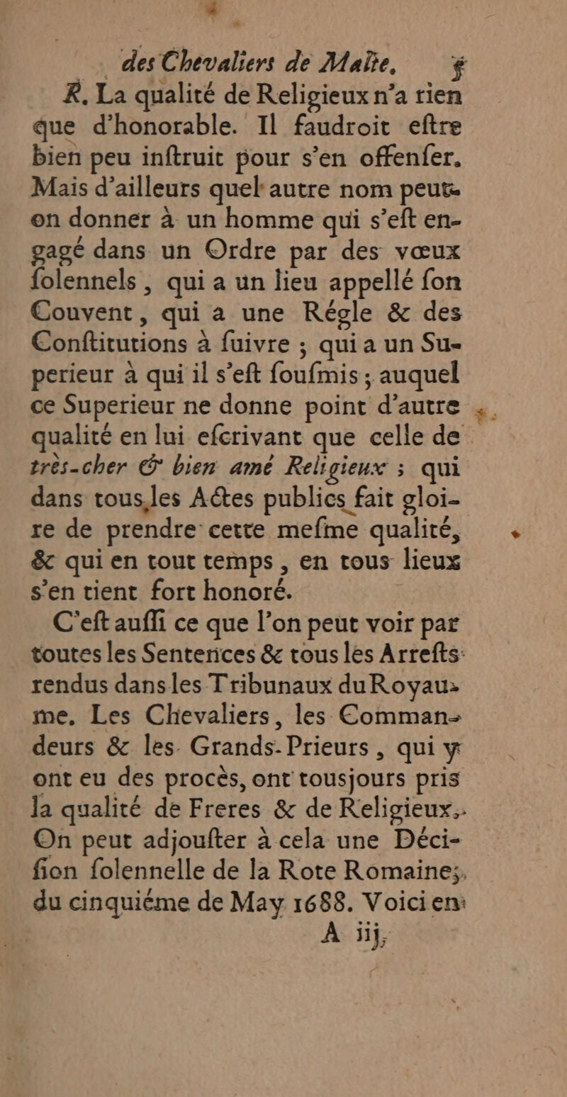 e des Chevaliers de Male, R. La qualité de Religieux n’a rien que d’honorable. Il faudroit eftre bien peu inftruit pour s’en offenfer. Mais d’ailleurs quel autre nom peut. on donner à un homme qui s’eft en- gagé dans un Ordre par des vœux folennels , qui a un lieu appellé fon Couvent, qui a une Régle &amp; des Conftitutions à fuivre ; quia un Su- perieur à qui il s’eft foufmis ; auquel ce Superieur ne donne point d'autre qualité en lui efcrivant que celle de très-cher © bien amé Religieux ; qui dans tous,les Actes publics fait gloi- re de prendre cette mefme qualité, &amp; qui en tout temps , en tous lieux s’en tient fort honoré. C'eft auffi ce que l’on peut voir par toutes les Senterices &amp; trous les Arrefts: rendus dansles Tribunaux duRoyau: me, Les Chevaliers, les Comman- deurs &amp; les Grands-Prieurs, qui y ont eu des procès, ont tousjours pris Ja qualité de Freres &amp; de Religieux.: On peut adjoufter à cela une Déci- fion folennelle de la Rote Romaine:, du cinquième de May 1688. Voicien: À üij,