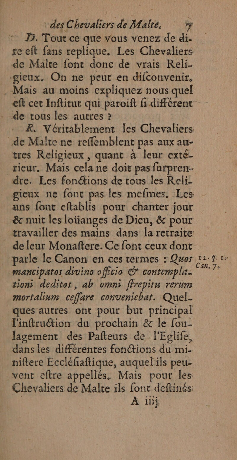 D. Tout ce que vous venez de di- de Malte font donc de vrais Reli- -gieux. On ne peut en difconvenir, Mais au moins expliquez nous quel de tous les autres ? de Malte ne reffemblent pas aux au- tres Religieux , quant à leur exté- rieur. Mais cela ne doit pas furpren- dre. Les fonctions de tous les Reli- de leur Monaftere. Ce font ceux dont parle le Canon en ces termes : Quos mancipatos divino officio © contempla- tioni deditos, ab omni ffrepitu rerum mortalinm ceffare conveniebat. Quel- ques autres ont pour but principal linftruction du prochain &amp; le fou- dans les différentes fonctions du mi- niftere Eccléfaftique, auquel ils peu- vent cftre appellés. Mais pour les Chevaliers de Malte ils font deftinés: | À ibÿ 12: Le