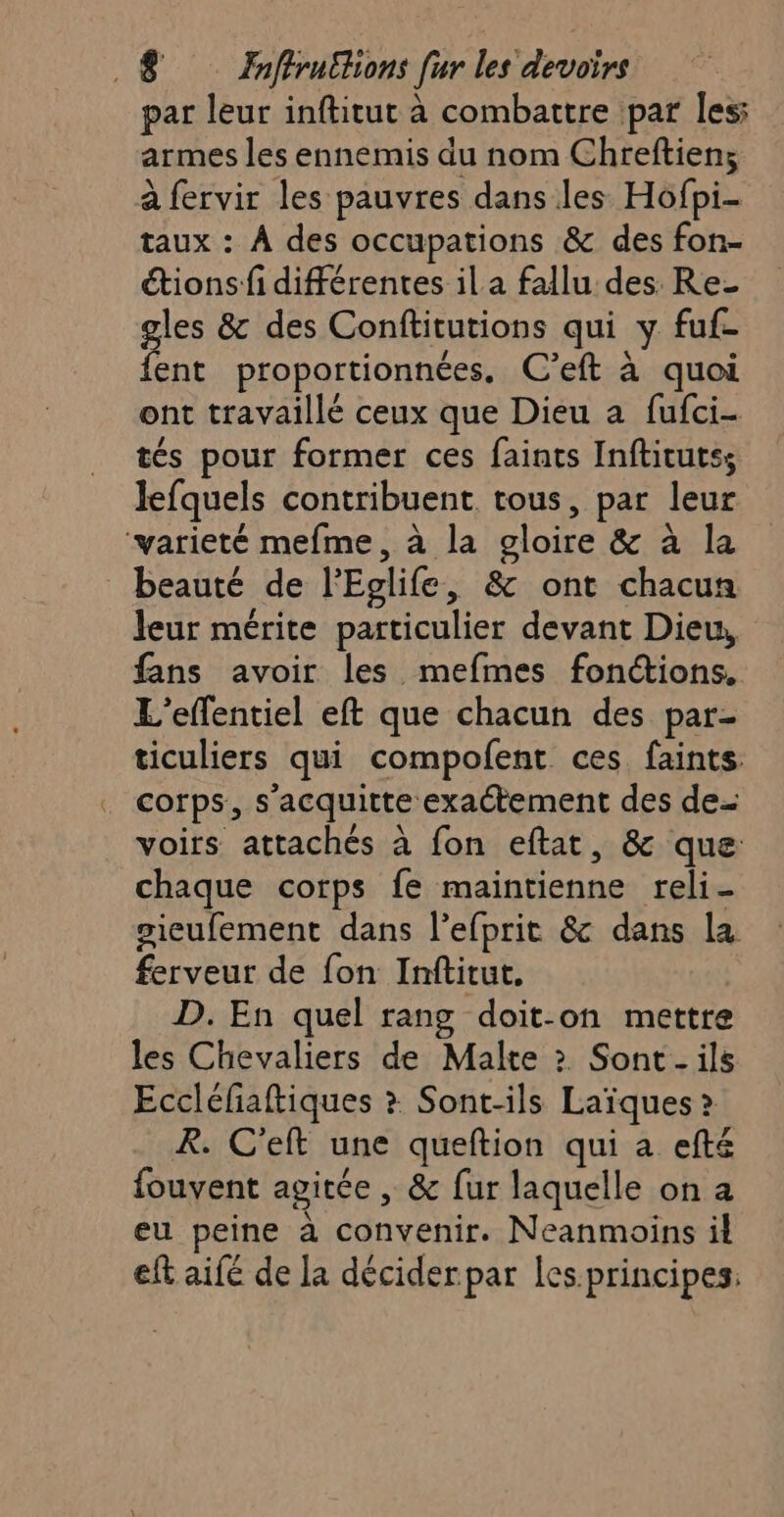 par leur inftitut à combattre par les: armes les ennemis du nom Chreftiens à fervir les pauvres dans les Hofpi- taux : À des occupations &amp; des fon- “tions fi différentes il a fallu des. Re- gles &amp; des Conftitutions qui y fuf- fent proportionnées, C’eft à quoi ont travaillé ceux que Dieu a fufci- tés pour former ces faints Inftitutss lefquels contribuent. tous, par leur ‘varieté mefme, à la gloire &amp; à la beauté de l'Eolife, &amp; ont chacun leur mérite particulier devant Dieu, fans avoir les mefmes fonctions. L'effentiel eft que chacun des par- ticuliers qui compofent ces faints: corps, s’acquitte exactement des de voirs attachés à fon eftat, &amp; que chaque corps fe maintienne reli- gieufement dans l’efprit &amp; dans la ferveur de fon Inftitut. | D. En quel rang doit-on mettre les Chevaliers de Malte ? Sont. ils Eccléfiaftiques &gt; Sont-ils Laïques &gt; R. C'eft une queftion qui a efté fouvent agitée , &amp; fur laquelle on a eu peine à convenir. Neanmoins il eft aifé de la décider par les.principes: