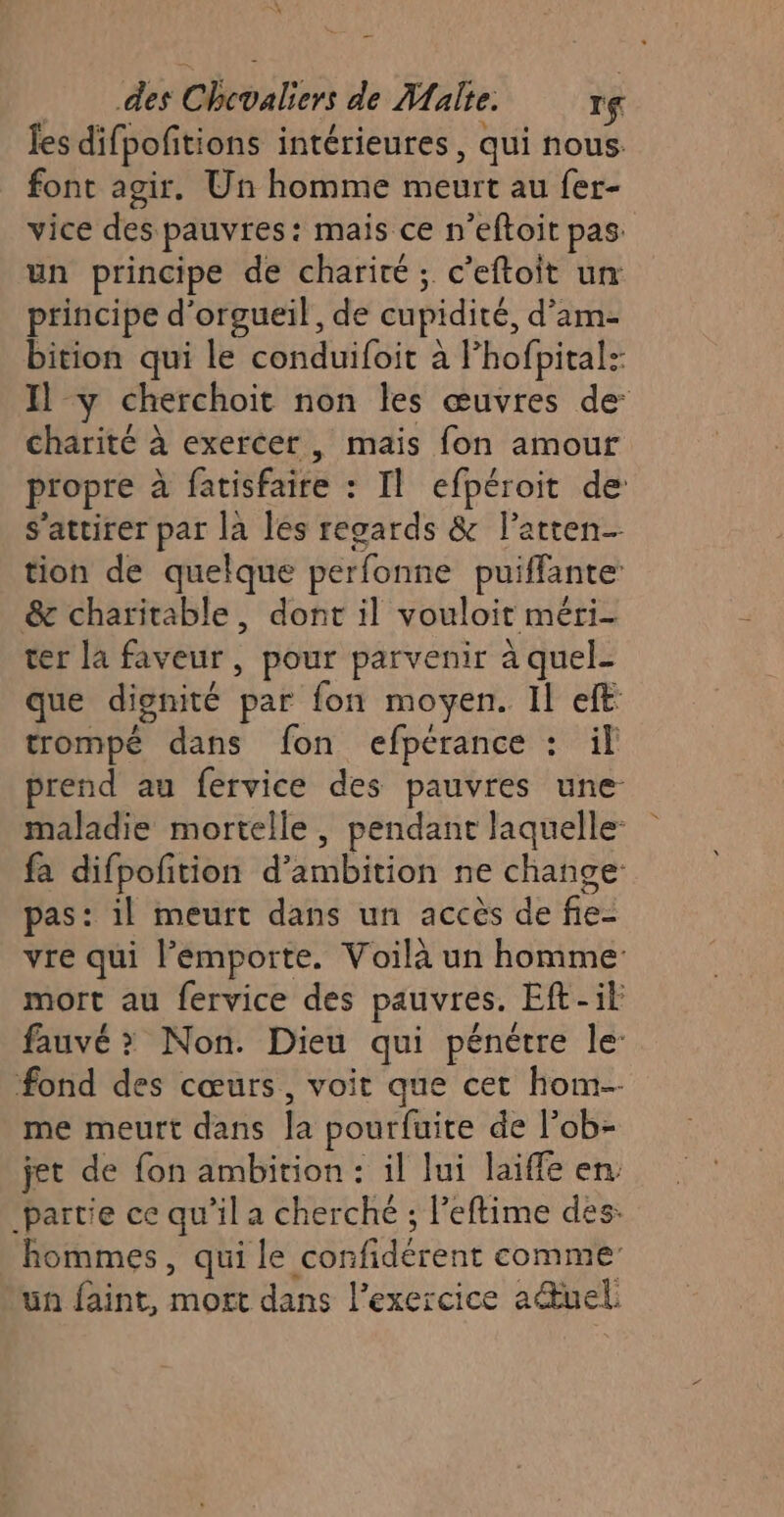 des Hénin de Malte. If fes difpofitions intérieures , qui nous. font agir. Un homme meurt au fer- vice des pauvres: mais ce n'eftoit pas: un principe de charité; c’eftoit un: principe d’orgueil, de cupidité, d'am- bition qui le conduifoit à l’hofpital: Il y cherchoit non les œuvres de: charité à exercer, mais fon amour propre à Btfre : Il efpéroit de: s’attirer par la les regards &amp; l’atten- tion de quelque perfonne puiffante &amp; charitable, dont il vouloit méri- ter la faveur, pour parvenir à quel- que dignité par fon moyen. Il eft trompé dans fon efpérance : il prend au fervice des pauvres une maladie mortelle , pendant laquelle: fa difpofition d’ AE ne change pas: il meurt dans un accès de fie- vre qui l’émporte. Voilà un homme mort au fervice des pauvres. Eft-it fauvé &gt; Non. Dieu qui pénétre le fond des cœurs, voit que cet hom-- me meurt dans h pourfuite de l’ob- jet de fon ambition : il lui laiffe en, partie ce qu’il a cherché ; l’eftime des: hommes, qui le confidérent comme’ un faint, no dans l'exercice aduel: