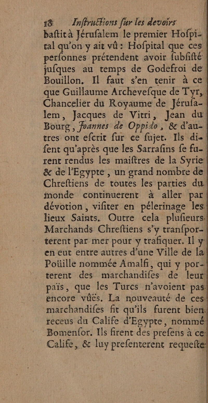 baftità Jérufalem le premier Hofpiz tal qu’on y ait vü : Hofpital que ces. perfonnes prétendent avoir fubffté jufques au temps de Godefroi de, Bouillon. Il faut s’en tenir à ce que Guillaume Archevefque de Tyr, Chancelier du Royaume de Jérufa- lem, Jacques de Vitri, Jean du Bourg, foannes de Oppido, &amp;c d'au- tres ont efcrit fur ce fujet. Ils di-! fent qu'après que les Sarrafins {e fu-, rent rendus les maiftres de la Syrie! &amp; de l'Ecypte , un grand nombre de Chreftiens de toutes les parties du monde continuerent à aller par dévotion, vifiter en pélerinage les: lieux Saints. Outre cela plufieurs: Marchands Chreftiens s’y tranfpor- terent par mer pour y trafiquer. Il y’ en eut entre autres d’une Ville de la Poïüille nommée Amalfi, qui y por- terent des marchandifes de leur: païs, que les Turcs n'avoient pas encore vücs. La nouveauté de ces! marchandifes fit qu’ils furent bien: receus du Calife d'Esyptre, nommé Bomenfor. Ils firent des prefens à ce: Calife, &amp; luy prefenterent requefte