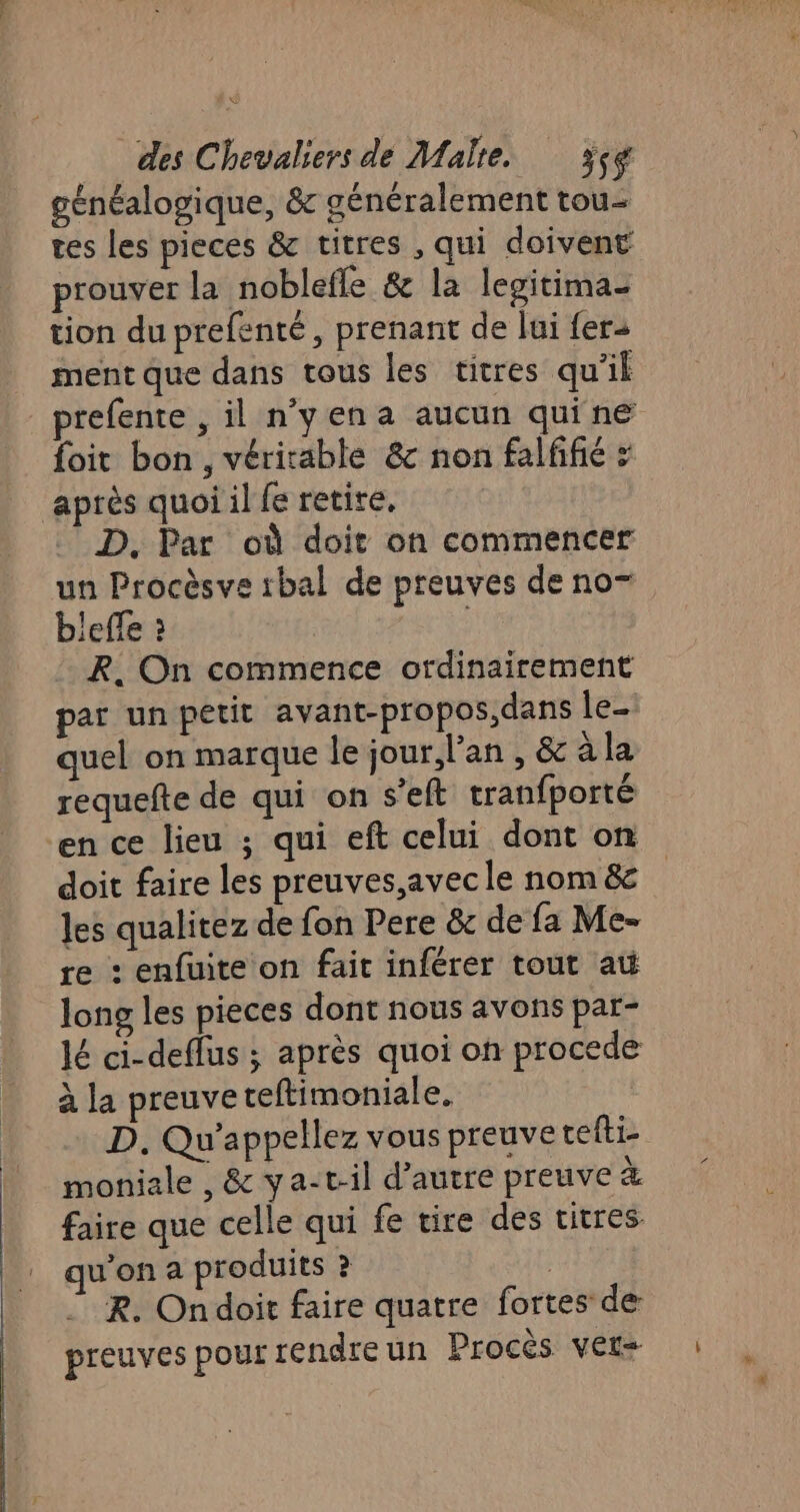 généalogique, &amp; généralement tou- tes les pieces &amp; titres , qui doivent prouver la noblefle &amp; la legitima- tion du prefenté, prenant de lui fers ment que dans tous les titres qu’il prefente , il n’yena aucun quine foit bon, véritable &amp; non falfifié &gt; après quoi il fe retire, D. Par où doit on commencer un Procèsve 1bal de preuves de no- leffe à À. On commence ordinairement par un petit avant-propos,dans Le quel on marque le jour, l'an, &amp; à la requefte de qui on s’eft tranfporté en ce lieu ; qui eft celui dont on doit faire les preuves,avecle nom &amp; les qualitez de fon Pere &amp; de fa Me- re : enfuite on fait inférer tout at long les pieces dont nous avons par- lé ci-deflus ; après quoi on procede à la preuveteftimoniale. D. Qu’appellez vous preuve tefti- moniale , &amp; ya-t-il d’autre preuve à faire que celle qui fe tire des titres qu'on a produits ? | R. On doit faire quatre fortes de preuves pour rendre un Procès ver