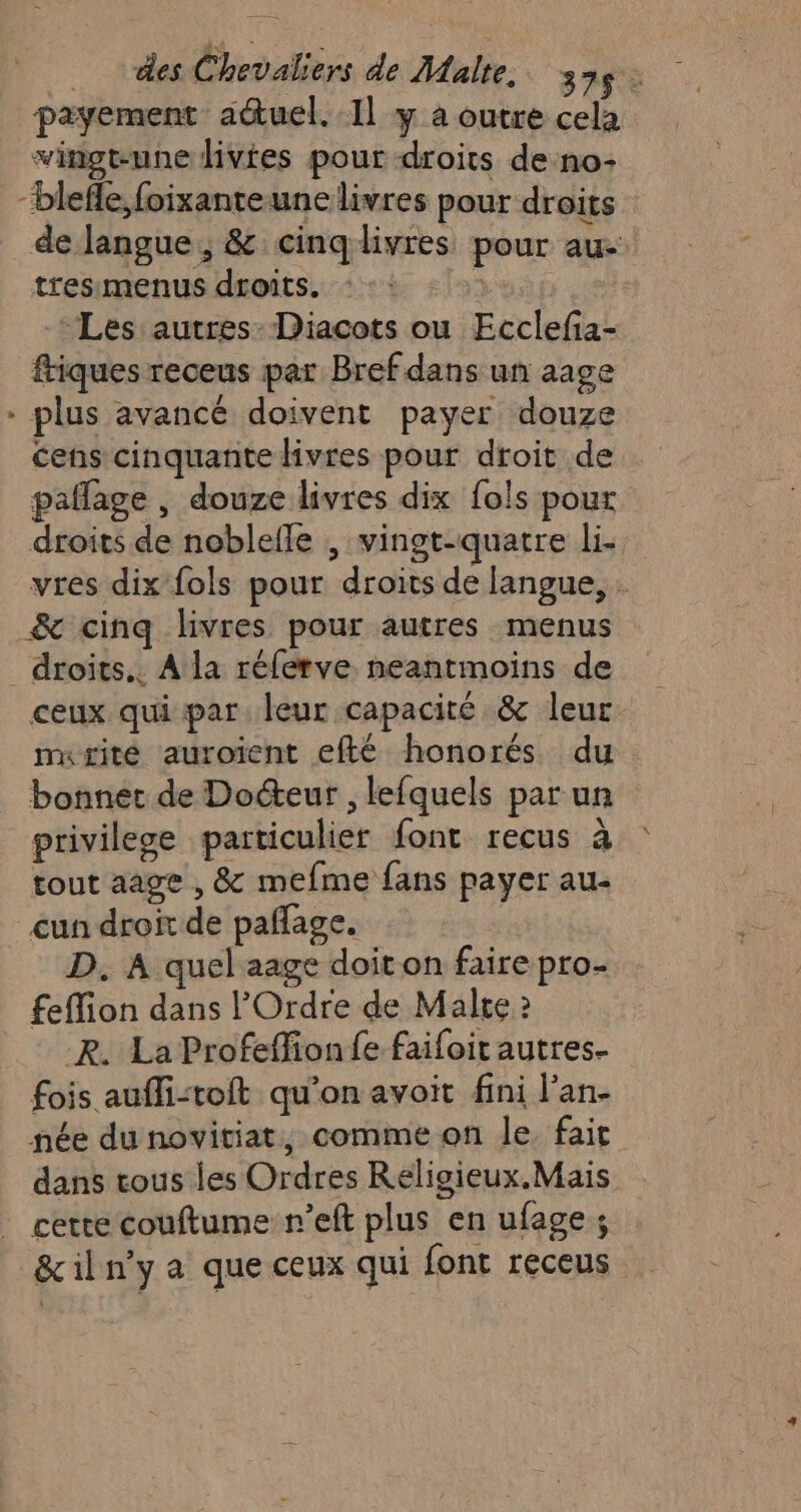 payement actuel. Il y à outre cela vingt-une livtes pour droits de no: “blefle, foixanteunce livres pour droits de langue, &amp; cinq livres pour au- tresmenus droits. | | Les autres: Diacots ou Ecclefia- friques receus par Bref dans un aage * plus avancé doivent payer douze cens cinquante livres pour droit de paflage , douze livres dix fols pour droits de noblelle , vingt-quatre li- vres dix fols pour droits de langue, : _&amp; cinq livres pour autres menus _droits.. A la réferve neantmoins de ceux qui par leur capacité &amp; leur murité auroient efté honorés du bonnet de Docteur , lefquels par un privilese particulier font recus à tout aage , &amp; mefme fans payer au- cun droit de pañlage. D. A quel aage doit on faire pro- feffion dans l'Ordre de Malte 2 _R. La Profeffion fe faifoit autres. fois aufli:toit qu’on avoit fini l’an- née du novitiat, comme on le fait dans tous les Ordres Religieux. Mais cette couftume n’eft plus en ufage ; &amp;iln'y a que ceux qui font receus