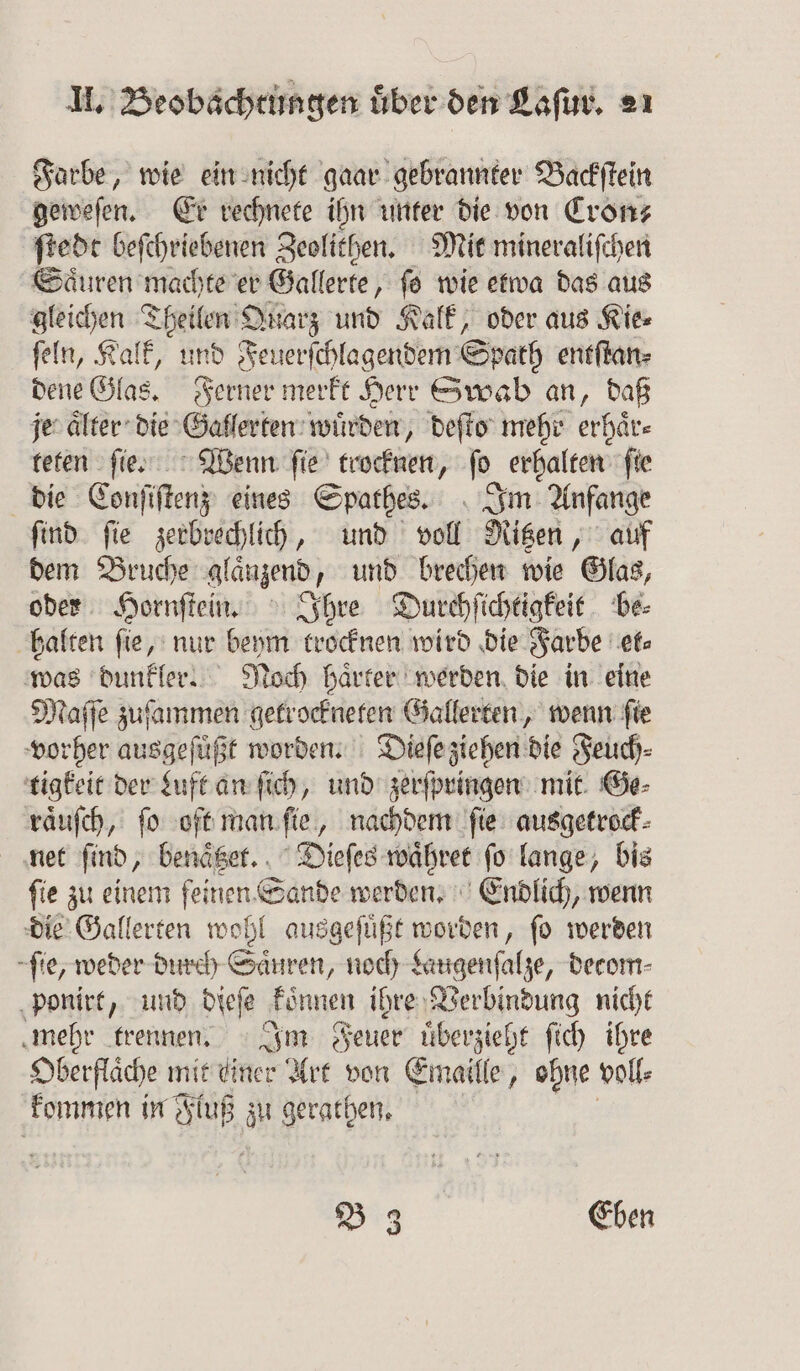 Farbe, wie ein nicht gaar gebrannter Backſtein geweſen. Er rechnete ihn unter die von Cron⸗ ſtedt beſchriebenen Zeolithen. Mit mineraliſchen Saͤuren machte er Gallerte, ſo wie etwa das aus gleichen Theilen Quarz und Kalk, oder aus Kie⸗ ſeln, Kalk, und Feuerſchlagendem Spath entſtan⸗ dene Glas. Ferner merkt Herr Swab an, daß je aͤlter die Gallerten wurden, deſto mehr erhaͤr⸗ teten ſie. Wenn ſie trocknen, ſo erhalten fie die Conſiſtenz eines Spathes. Im Anfange ſind ſie zerbrechlich, und voll Ritzen, auf dem Bruche glaͤnzend, und brechen wie Glas, oder Hornſtein. Ihre Durchſichtigkeit be⸗ halten ſie, nur 1 85 trocknen wird die Farbe fs was dunkler. Noch härter werden die in eine Maſſe zuſammen getrockneten Gallerten, wenn ſie vorher ausgeſuͤßt worden. Dieſe ziehen die Feuch⸗ tigkeit der Luft an ſich, und zerſpringen mit Ge⸗ raͤuſch, ſo oft man ſie, nachdem ſie ausgetrock⸗ net find, benäger. . Dieſes waͤhret ſo lange, bis ſie zu einem feinen Sande werden. Endlich, wenn die Gallerten wohl ausgeſuͤßt worden, ſo werden ſie, weder durch Saͤuren, noch Laugenſalze, decom⸗ ponirt, und dieſe koͤnnen ihre Verbindung nicht mehr trennen. Im Feuer uͤberzieht ſich ihre Oberfläche mit einer Art von Emaille, ohne voile kommen in Fluß ät gerathen, B 3 Eben