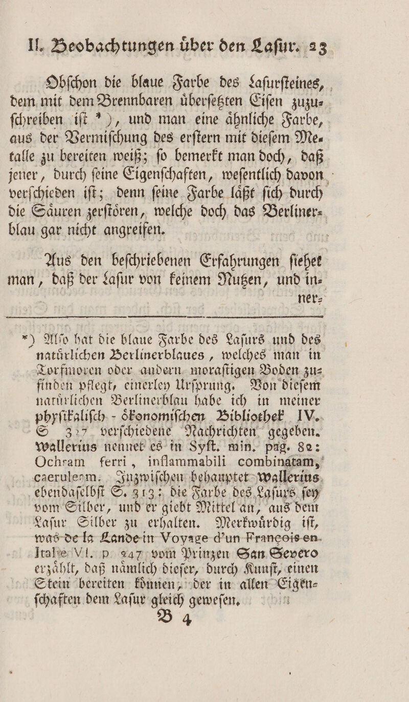 Obſchon die blaue Farbe des Laſurſteines, dem mit dem Brennbaren uͤberſetzten Eiſen zuzu⸗ ſchreiben iſt “), und man eine ähnliche Farbe, aus der Vermiſchung des erſtern mit dieſem Me⸗ talle zu bereiten weiß; ſo bemerkt man doch, daß jener, durch ſeine Eigenſchaften, weſentlich davon verſchieden iſt; denn ſeine Farbe laͤßt ſich durch die Saͤuren zerſtoͤren, welche doch das e blau gar nicht angreifen. Fi Aus ben befchriebenen Erfahrungen fiehet man, daß der Laſur von keinem Nutzen, und in. ner⸗ muse 9 Alco hat die blaue Farbe des Laſurs und des naturlichen Berlinerblaues, welches man in Torfmoren oder andern moraſtigen Boden zu: finden pflegt, einerley Urſprung. Von dieſem natuͤrlichen Berlinerblau habe ich in meiner phyſikaliſch· oͤkonomiſchen Bibliothek IV. S 327 verſchiedene Nachrichten gegeben. wallerius nennet es in Syft. min. pag. 82: Ochram ferri, inflammabili combinatam, caerulerm. Inzwiſchen behauptet wallerius ebendaſelbſt S. 313: die Farbe des Lofurs ſey vom Silber, und er giebt Mittel an, aus dem Laſur Silber zu erhalten. Merkwuͤrdig iſt, was de la Lande in Voyage d'un Franeois en Itahe VI. p 247 vom Prinzen San Severo erzählt, daß naͤmlich dieſer, durch Kunſt, einen Stein bereiten koͤnnen, der in allen Eigen⸗ ſchaften dem Laſur gleich geweſen. B 4