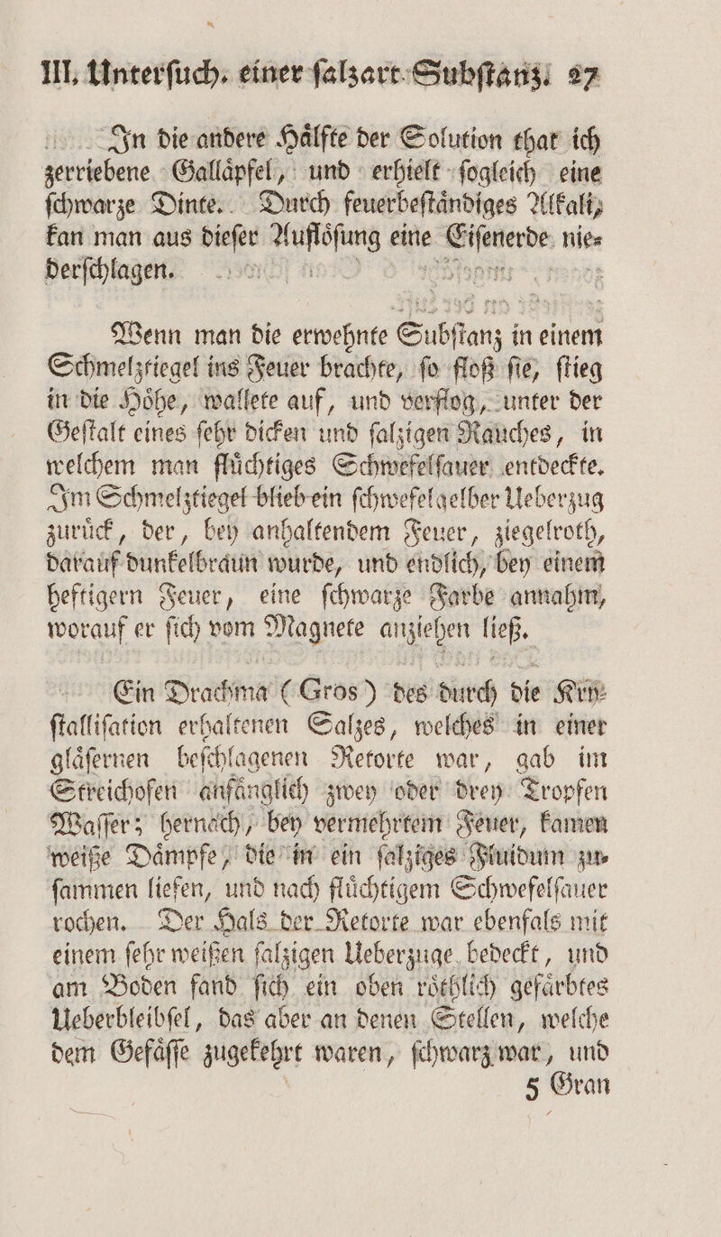 In die andere Hälfte der Solution that ich zerriebene Gallaͤpfel, und erhielt ſogleich eine ſchwarze Dinte. Durch feuerbeftändiges Al (Kali, kan man aus dieſer ähm; eine nie⸗ derſchlagen. N Wenn man die erwehnte Subſtanz i in einem Schmelzliegel ins Feuer brachte, ſo floß ſie, ſtieg in die Hoͤhe, wallete auf, und verflog, unter der Geſtalt eines ſehr dicken und ſalzigen Rauches, in welchem man fluͤchtiges Schwefelſauer entdeckte. Im Schmelztiegel blieb ein ſchwefelgelber Ueberzug zuruͤck, der, bey anhaltendem Feuer, ziegelroth, darauf dunkelbraun wurde, und endlich, bey einem heftigern Feuer, eine ſchwarze Farbe annahm, worauf er ſich vom Magnete anziehen ließ. Ein Drachma (Gros) des durch die Kry⸗ ſtalliſation erhaltenen Salzes, welches in einer glaͤſernen befehl lagenen Retorte war, gab im Steichoſen anfäng! ich) zwey oder drey Tropfen Waſſer; hernach, bey vermehrtem Feuer, kamen weiße Daͤmpfe, die in ein ſalziges Fluidum zu⸗ ſammen liefen, und nach fluͤchtigem Schwefelſauer rochen. Der Hals der Retorte war ebenfals mit einem ſehr weißen ſalzigen Ueberzuge, bedeckt, und am Boden fand ſich ein oben roͤthlich gefaͤrbtes Ueberbleibſel, das aber an denen Stellen, welche dem Gefaͤſſe zugekehrt waren, ſchwarz war, und | 5 Gran