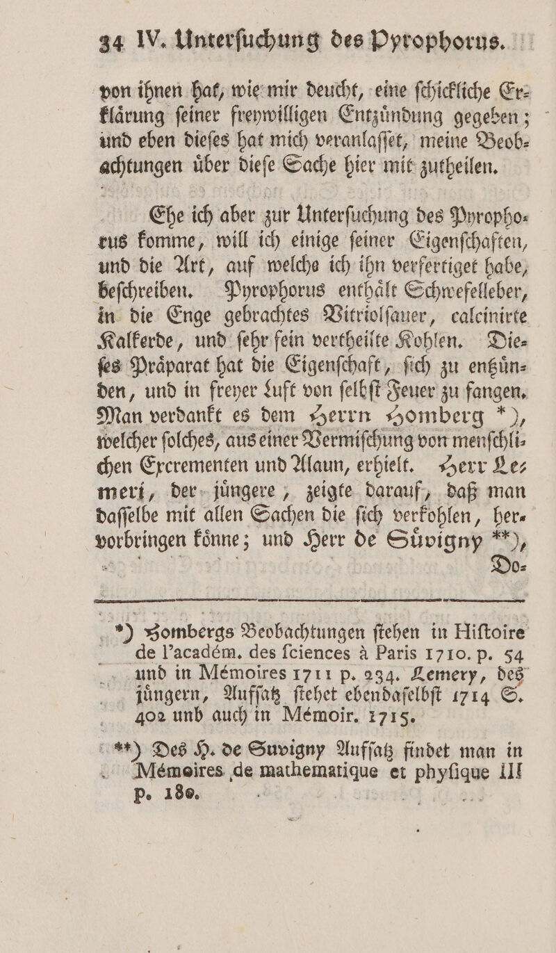 von ihnen hat, wie mir deucht, eine ſchickliche Er⸗ klaͤrung feiner freywilligen Entzündung gegeben; und eben dieſes hat mich veranlaſſet, meine Beob⸗ achtungen uͤber dieſe Sache hier mit zutheilen. Ehe ich aber zur Unterſuchung des Pyropho⸗ rus komme, will ich einige ſeiner Eigenſchaften, und die Art, auf welche ich ihn verfertiget habe, beſchreiben. Pyrophorus enthaͤlt Schwefelleber, in die Enge gebrachtes Vitriolſauer, caleinirte Kalkerde, und ſehr fein vertheilte Kohlen. Die⸗ ſes Praͤparat hat die Eigenschaft, ſich zu entzuͤn⸗ den, und in freyer Luft von ſelbſt Feuer zu fangen. Man verdankt es dem Herrn Homberg *), welcher folches, aus einer Vermiſehung von menſchli⸗ chen Exerementen und Alaun, erhielt. Herr Lez meri, der juͤngere, zeigte darauf, daß man daſſelbe mit allen Sachen die ſich verfohlen, her⸗ u koͤnne; und Herr de Suͤvigny *), Do- | 5 Zombergs Beobachtungen ſtehen in Hiftoire de l’académ, des ſciences à Paris 17 10. p. 54 und in Mémoires 1711 p. 234. Lemery, des juͤngern, Aufſatz ſtehet ebendaſelbſt 1714 S. 402 unb auch in Memoir. 1715. *.) Des H. de Suvigny Aufſatz findet man in . Mémoires de pee et zu III p. 180.