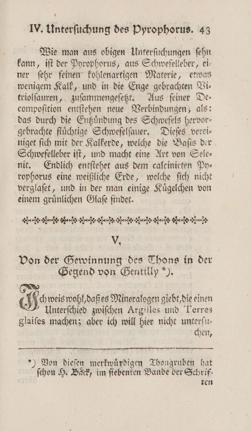 * IV. Unterſuchung des Pyrophorus. 43 Wie man aus obigen Unterſuchungen ſehn kann, iſt der Pyrophorus, aus Schwefelleber, ei: ſehr feinen kohlenartigen Materie, etwas wenigem Kalk, und in die Enge gebrachten Vi: triolſauren, zuſammengeſetzt. Aus ſeiner De⸗ compoſition entſtehen neue Verbindungen, als: das durch die Entzuͤndung des Schwefels hervor⸗ gebrachte fluͤchtige Schwefelſauer. Dieſes verei⸗ niget ſich mit der Kalkerde, welche die Baſis der Schwefelleber iſt, und macht eine Art von Sele⸗ nit. Endlich entſtehet aus dem calcinitten Py⸗ rophorus eine weißl iche Erde, welche ſich nicht verglaſet, und in der man einige Kägechen von einem gruͤnlichen Glaſe findet. e 35 . cr. r r af. Is af is ir- Ar ap. v af. it ars V. Von der Gewinnung des Thons in der Gegend von Gentilly ). Ch | A0 weis wohl, daß es Mineralogen giebt, die einen Unterſchied zwiſchen Argilles und Lerres glaiſes machen; aber ich will il hies nicht unterſu⸗ chen, — —— — — ——w—v— —ę — — —⅛—:. vy 4 — ) Von dieſen merkwuͤrdigen Thongruben hat ſchon H. Baͤck, im ſiebenten Bande der Schrif- ten