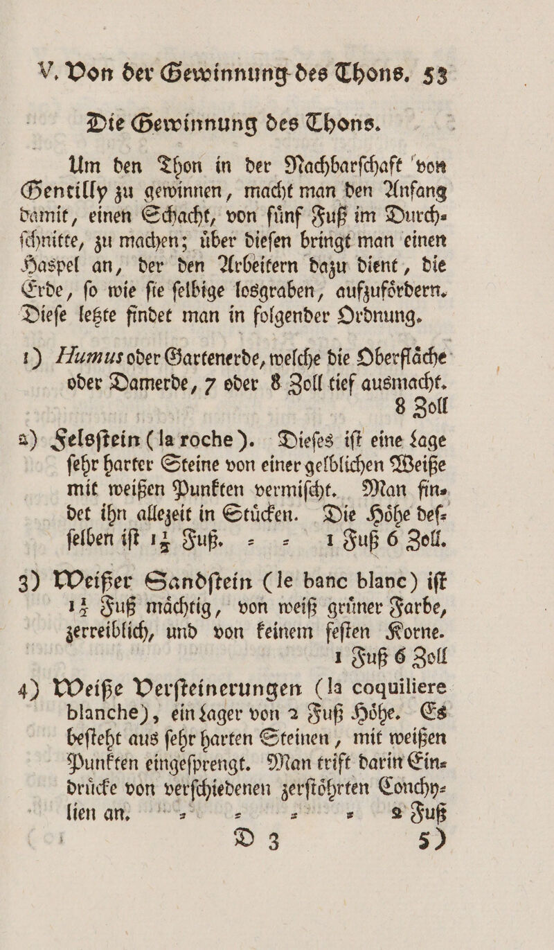 Die Gewinnung des Thons. Um den Thon in der Nachbarſchaft von Gentilly zu gewinnen, macht man den Anfang damit, einen Schacht, von fünf Fuß im Durch⸗ ſchnitte, zu machen; uͤber dieſen bringt man einen Haspel an, der den Arbeitern dazu dient, die Erde, ſo wie ſie ſelbige losgraben, aufzufoͤrdern. Dieſe letzte findet man in folgender Ordnung. 1) Humus oder Gartenerde, welche die Oberflache oder Damerde, 7 oder 8 Zoll tief ausmacht. 8 Zoll a) Felsſtein (la roche). Dieſes iſt eine Lage ſehr harter Steine von einer gelblichen Weiße mit weißen Punkten vermiſcht. Man fin⸗ det ihn allezeit in Stuͤcken. Die Hoͤhe deſ⸗ ſelben iſt 14 Fuß. Fuß 6 Zoll. 3) Weißer Sandſtein (le banc blanc) iſt 14 Fuß maͤchtig, von weiß gruͤner Farbe, zerreiblich, und von keinem feſten Korne. | 1 Fuß 6 Zoll 4) Weiße Verſteinerungen (la coquiliere blanche), ein Lager von 2 Fuß Höhe. Es beſteht aus ſehr harten Steinen, mit weißen Punkten eingeſprengt. Man trift darin Ein⸗ druͤcke von verſchiedenen zerftöhrten Conchy⸗ lien an. „ „ 2 Fuß D 3 5)