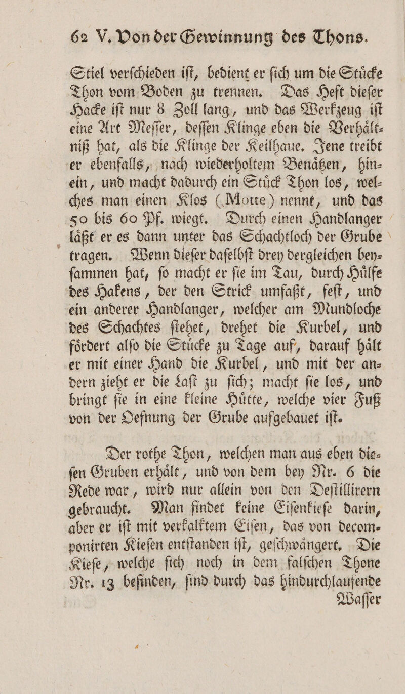 Stiel verſchieden iſt, bedient er ſich um die Stuͤcke Thon vom Boden zu trennen. Das Heft dieſer Hacke iſt nur 8 Zoll lang, und das Werkzeug iſt eine Art Meſſer, deſſen Klinge eben die Verhaͤlt⸗ niß hat, als die Klinge der Keilhaue. Jene treibt er ebenfalls, nach wiederholtem Benaͤtzen, hin⸗ ein, und macht dadurch ein Stuͤck Thon los, wel⸗ ches man einen Klos (Motte) nennt, und das 50 bis 60 Pf. wiegt. Durch einen Handlanger laͤßt er es dann unter das Schachtloch der Grube tragen. Wenn dieſer daſelbſt drey dergleichen bey⸗ ſammen hat, ſo macht er ſie im Tau, durch Huͤlfe des Hakens, der den Strick umfaßt, feſt, und ein anderer Handlanger, welcher am Mundloche des Schachtes ſtehet, drehet die Kurbel, und foͤrdert alſo die Stuͤcke zu Tage auf, darauf haͤlt er mit einer Hand die Kurbel, und mit der an- dern zieht er die Laſt zu ſich; macht fie los, und bringt ſie in eine kleine Huͤtte, welche vier Fuß von der Oefnung der Grube aufgebauet ift. Der rothe Thon, welchen man aus eben die⸗ ſen Gruben erhaͤlt, und von dem bey Nr. 6 die Rede war, wird nur allein von den Deſtillirern gebraucht. Man findet keine Eiſenkieſe darin, aber er iſt mit verkalktem Eiſen, das von decom⸗ ponirten Kieſen entſtanden iſt, geſchwaͤngert. Die Kieſe, welche ſich noch in dem falſchen Thone Nr. 13 befinden, find durch das hindurchlaufende Waſſer