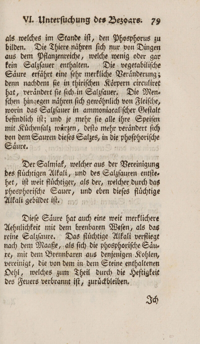 als welches im Stande iſt, den Phosphorus zu bilden. Die Thiere naͤhren ſich nur von Dingen aus dem Pflanzenreiche, welche wenig oder gar kein Salzſauer enthalten. Die vegetabiliſche Saͤure erfaͤhrt eine ſehr merkliche Veraͤnderung; denn nachdem ſie in thiriſchen Körpern circuliret hat, veraͤndert ſie ſich in Salzſauer. Die Men⸗ ſchen hingegen naͤhren ſich gewoͤhnlich von Fleiſche, worin das Salzſauer i in ammoniacaliſcher Geſtalt befindlich iſt; und je mehr ſie alle ihre Speiſen mit Kuͤchenſalz wuͤrzen, deſto mehr veraͤndert ſich 85 dem Sauren dieſes Sather in die e bhoſphoriſche aͤure. Der Salmiak, welcher aus der Vereinigung des flüchtigen Alkali, und des Salzſauren entſte⸗ het, iſt weit flüchtiger, als der, welcher durch das phosphoriſche Sauer, und eben . fluͤchtige Alkali gebildet ift, A Dieſe Säure hat auch eine weit merklichere Aehnlichkeit mit dem brenbaren Weſen, als das reine Salzſaure. Das fluͤchtige Alkali verfliegt nach dem Maaße, als ſich die phosphoriſche Saͤu⸗ re, mit dem Brennbaren aus denjenigen Kohlen, vereinigt, die von dem in dem Steine enthaltenen Oehl, welches zum Theil durch die Heftigkeit des Feuers verbrannt ift, zuruͤckbleiben. Ich