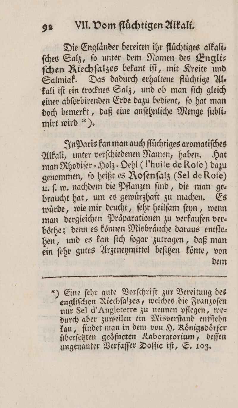 Die Englaͤnder bereiten ihr fluͤchtiges alkali⸗ ſches Salz, fo unter dem Namen des Engli⸗ ſchen Kiechſalzes bekant iſt, mit Kreite und Salmiak. Das dadurch erhaltene fluͤchtige AL kali iſt ein trocknes Salz, und ob man ſich gleich einer abſorbirenden Erde dazu bedient, ſo hat man doch bemerkt, daß eine anſehnliche Menge ſubli⸗ mirt wird *). In paris kan man auch fluͤchtiges aromatiſches Alkali, unter verſchiedenen Namen, haben. Hat man Rhodiſer⸗Holz⸗Oehl (l’huile de Roſe) dazu genommen, fo heißt es Roſenſalz (Sel de Rofe) u. ſ. w. nachdem die Pflanzen ſind, die man ge⸗ braucht hat, um es gewuͤrzhaft zu machen. Es wuͤrde, wie mir deucht, ſehr heilſam ſeyn, wenn man dergleichen Praͤparationen zu verkaufen ver- boͤthe; denn es koͤnnen Misbraͤuche daraus entſte⸗ hen, und es kan ſich ſogar zutragen, daß man ein ſehr gutes Arzeneymittel beſitzen koͤnte, von | dem 4) Eine ſehr gute Vorſchrift zur Bereitung des engliſchen Riechſalzes, welches die Franzoſen nur Sel d'Angleterre zu nennen pflegen, wo— durch aber zuweilen ein Misverſtand entſtehn kan, findet man in dem von H. Koͤnigadoͤrfer überfeßten geoͤfneten Laboratorium, deſſen ungenanter Verfaſſer Doſſie iſt, S. 103.