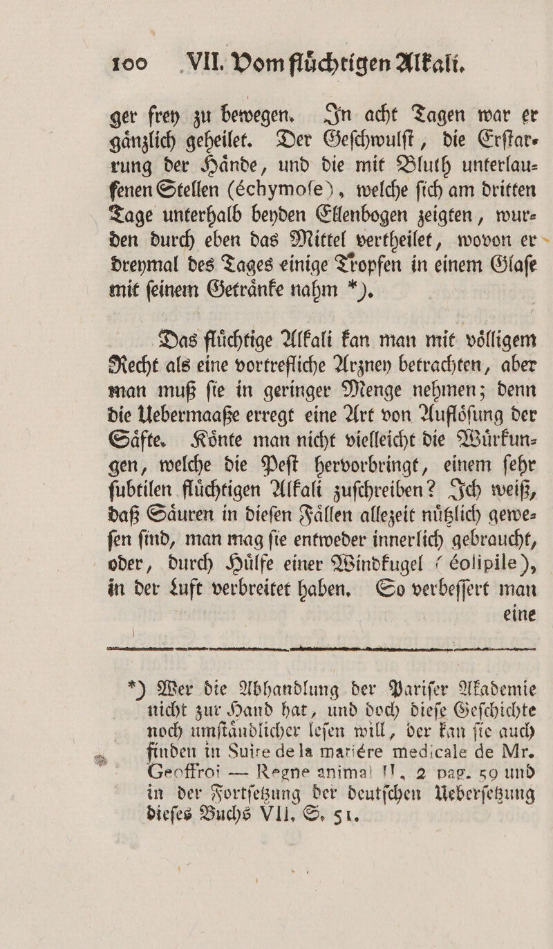 ger frey zu bewegen. In acht Tagen war er gänzlich geheilet. Der Geſchwulſt, die Erſtar⸗ rung der Hände, und die mit Bluth unterlau- fenen Stellen (Echymoſe), welche ſich am dritten Tage unterhalb beyden Ellenbogen zeigten, wur⸗ den durch eben das Mittel vertheilet, wovon er dreymal des Tages einige Tropfen in einem Glaſe mit feinem Getraͤnke nahm ). Das fluͤchtige Alkali kan man mit voͤlligem Recht als eine vortrefliche Arzney betrachten, aber man muß ſie in geringer Menge nehmen; denn die Uebermaaße erregt eine Art von Aufloͤſung der Saͤfte. Koͤnte man nicht vielleicht die Wuͤrkun⸗ gen, welche die Peſt hervorbringt, einem ſehr ſubtilen fluͤchtigen Alkali zuſchreiben? Ich weiß, daß Saͤuren in dieſen Faͤllen allezeit nuͤtzlich gewe⸗ ſen ſind, man mag ſie entweder innerlich gebraucht, oder, durch Huͤlfe einer Windkugel (Eolipile), in der Luft verbreitet haben. So verbeſſert man eine | en fenaegen u u *) Wer die Abhandlung der Pariſer Akademie nicht zur Hand hat, und doch dieſe Geſchichte noch umſtaͤudlicher leſen will, ber kan fie auch finden in Suite de la mariére medicale de Mr. Geoffroi — Regne animal II, 2 pag. 50 und in der Fortſetzung der deutſchen Ueberſetzung dieſes Buchs VII. S. 51.