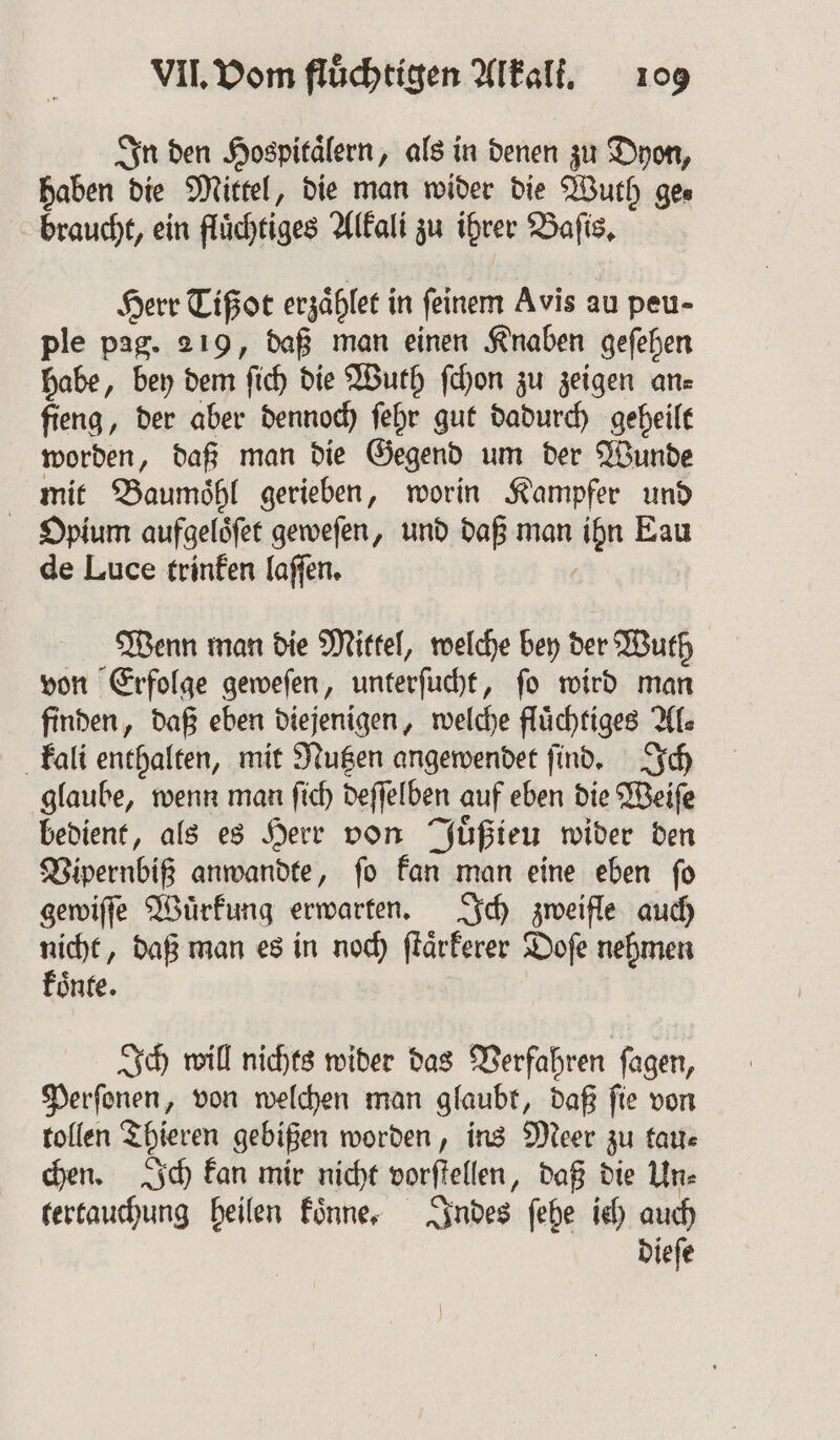 In den Hospitälern, als in denen zu Dyon, haben die Mittel, die man wider die Wuth ge⸗ braucht, ein fluͤchtiges Alkali zu ihrer Baſis. Herr Tißot erzaͤhlet in ſeinem Avis au peu- ple pag. 219, daß man einen Knaben geſehen habe, bey dem ſich die Wuth ſchon zu zeigen an⸗ fieng, der aber dennoch ſehr gut dadurch geheilt worden, daß man die Gegend um der Wunde mit Baumoͤhl gerieben, worin Kampfer und Opium aufgeloͤſet geweſen, und daß man ihn Eau de Luce trinken laſſen. 8 Wenn man die Mittel, welche bey der Wuth von Erfolge geweſen, unterſucht, ſo wird man finden, daß eben diejenigen, welche fluͤchtiges Al⸗ kali enthalten, mit Nutzen angewendet ſind. Ich glaube, wenn man ſich deſſelben auf eben die Weiſe bedient, als es Herr von Juͤßieu wider den Vipernbiß anwandte, ſo kan man eine eben ſo gewiſſe Wuͤrkung erwarten. Ich zweifle auch nicht, daß man es in noch ſtaͤrkerer Doſe nehmen koͤnte. Ich will nichts wider das Verfahren ſagen, Perſonen, von welchen man glaubt, daß ſie von tollen Thieren gebißen worden, ins Meer zu tau⸗ chen. Ich kan mir nicht vorſtellen, daß die Un⸗ tertauchung heilen koͤnne. Indes ſehe ich auch dieſe