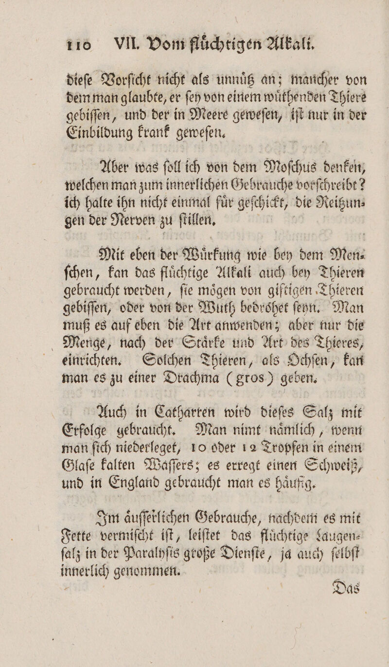 dieſe Vorſicht nicht als unnuͤtz an; mancher von dem man glaubte, er ſey von einem wuͤthenden Thiere gebiſſen, und der in Meere geweſen, iſt nur in der Einbildung krank geweſen. Aber was fett ich von dem Moſchus denken, welchen man zum innerlichen Gebrauche vorſchreibt? ich halte ihn nicht einmal fuͤr geſchickt, die Reißun⸗ gen der Nerven zu 1 Mit eben der Wirkung wie bey dem Non ſchen, kan das flüchtige Alkali auch bey Thieren gebraucht werden, ſie moͤgen von giftigen Thieren gebiſſen, oder von der Wuth bedrsher ſeyn. Man muß es auf eben die Art anwenden; aber nur die Menge, nach der Staͤrke und Art des Thieres, einrichten. Solchen Thieren, als Ochſen „kan man es zu einer Drachma (gros) geben. Auch in Catharren wird dieſes Salz mit Erfolge gebraucht. Man nimt naͤmlich, wenn man ſich niederleget, 10 oder 12 Tropfen in einem Glaſe kalten Waſſers; es erregt einen Schweiß, und in England gebraucht man es häufig. Im aͤuſſerlichen Gebrauche, nachdem es mit Fette vermiſcht iſt, leiſtet das fluͤchtige Laugen. ſalz in der Paralyſis große Dienſte, ja auch ſelbſt Be genommen. 5 Das