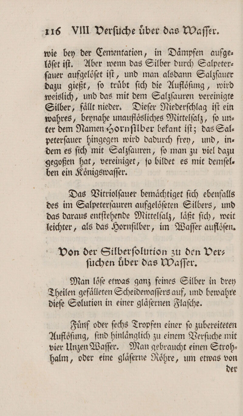 wie bey der Cementation, in Daͤmpfen aufge: loͤſet iſt. Aber wenn das Silber durch Salpeter⸗ ſauer aufgeloͤſet iſt, und man alsdann Salzſauer dazu gießt, ſo truͤbt ſich die Aufloͤſung, wird weislich, und das mit dem Salzſauren vereinigte Silber, faͤllt nieder. Dieſer Niederſchlag iſt ein wahres, beynahe unaufloͤsliches Mittelſalz, ſo un⸗ ter dem Namen Hornſilber befant iſt; das Sal⸗ peterſauer hingegen wird dadurch frey, und, in⸗ dem es ſich mit Salzſauren, ſo man zu viel dazu gegoßen hat, vereiniget, fo bildet es mit demſel⸗ ben ein Koͤnigswaſſer. | Das Virriolſauer bemaͤchtiget ſich ebenfalls des im Salpeterſauren aufgeloͤſeten Silbers, und das daraus entſtehende Mittelſalz, laͤßt ſich, weit leichter, als das Hornſilber, im Waſſer aufloͤſen. Von der Silberſolution zu den Ver⸗ ſuchen uber das Waſſer. Man loͤſe etwas ganz feines Silber in drey Theilen gefaͤlleten Scheidewaſſers auf, und bewahre dieſe Solution in einer glaͤſernen Flaſche. Fuͤnf oder ſechs Tropfen einer ſo zubereiteten Aufloͤſung, ſind hinlaͤnglich zu einem Verſuche mit vier Unzen Waſſer. Man gebraucht einen Strob- halm, oder eine glaͤſerne Roͤhre, um etwas von der