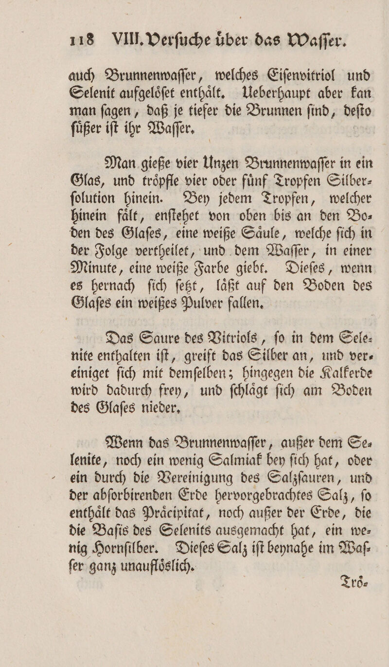 auch Brunnenwaſſer, welches Eiſenvitriol und Selenit aufgelöfet enthält. Ueberhaupt aber kan man ſagen, daß je tiefer die Brunnen ſind, deſto füßer iſt ihr Waſſer. Man gieße vier Unzen Brunnenwaſſer in ein Glas, und troͤpfle vier oder fuͤnf Tropfen Silber⸗ ſolution hinein. Bey jedem Tropfen, welcher hinein faͤlt, enſtehet von oben bis an den Bo⸗ den des Glaſes, eine weiße Säule, welche ſich i in der Folge vertheilet, und dem Waſſer, in einer Minute, eine weiße Farbe giebt. Dieſes, wenn es hernach ſich ſetzt, laͤßt auf den Boden des Glaſes ein weißes Pulver fallen. Das Saure des Vitriols, ſo in dem Sele⸗ nite enthalten iſt, greift das Silber an, und ver⸗ einiget ſich mit demſelben; hingegen die Kalkerde wird dadurch frey, und ſchlaͤgt ſich am Boden des Glaſes nieder. Wenn das Brunnenwaſſer, außer dem Se⸗ lenite, noch ein wenig Salmiak bey ſich hat, oder ein durch die Vereinigung des Salzſauren, und der abſorbirenden Erde berpürgebbe e Salz, ſo enthaͤlt das Praͤcipitat, noch außer der Erde, die die Baſis des Selenits ausgemacht hat, ein we⸗ nig Hornſilber. Dieſes Salz iſt beynahe im Waſ⸗ ſer ganz unaufloͤslich. À roͤ⸗