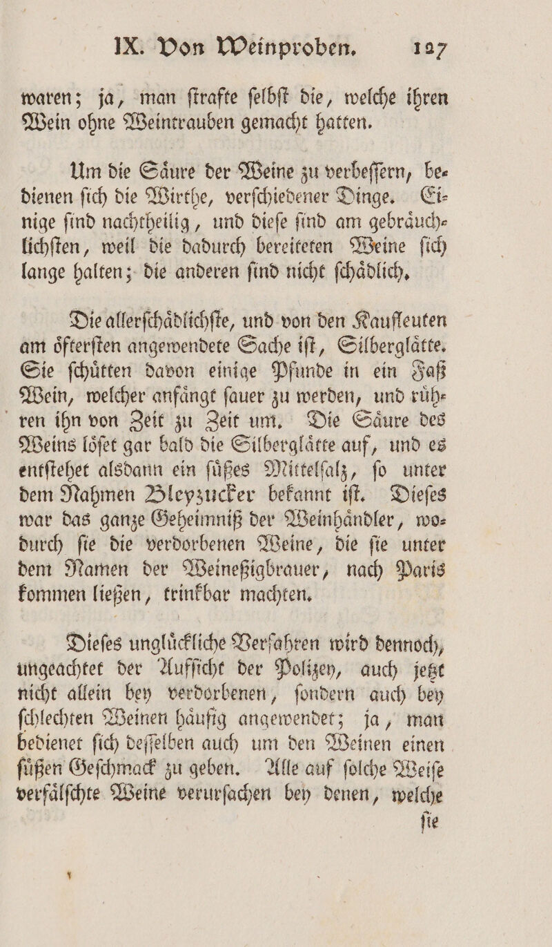 waren; ja, man ſtrafte ſelbſt die, welche ihren Wein ohne Weintrauben gemacht hatten. Um die Saͤure der Weine zu verbeſſern, be⸗ dienen ſich die Wirthe, verſchiedener Dinge. Ei⸗ nige ſind nachtheilig, und dieſe ſind am gebraͤuch⸗ lichſten, weil die dadurch bereiteten Weine ſich lange halten; die anderen ſind nicht ſchaͤdlich. Die allerſchaͤdlichſte, und von den Kaufleuten am oͤfterſten angewendete Sache iſt, Silberglaͤtte. Sie ſchuͤtten davon einige Pfunde in ein Faß Wein, welcher anfaͤngt ſauer zu werden, und ruͤh⸗ ren ihn von Zeit zu Zeit um. Die Saͤure des Weins loͤſet gar bald die Silberglaͤtte auf, und es entſtehet alsdann ein ſuͤßes Mittelſalz, ſo unter dem Nahmen Blepzucker bekannt iſt. Dieſes war das ganze Geheimniß der Weinhaͤndler, wo⸗ durch ſie die verdorbenen Weine, die ſie unter dem Namen der Weineßigbrauer, nach Paris kommen ließen, trinkbar machten. Dieſes ungluͤckliche Verfahren wird dennoch, ungeachtet der Aufſicht der Polizey, auch jetzt nicht allein bey verdorbenen, ſondern auch bey ſchlechten Weinen haͤufig angewendet; ja, man bedienet ſich deſſelben auch um den Weinen einen ſuͤßen Geſchmack zu geben. Alle auf ſolche Weiſe verfaͤlſchte . verurfachen bey denen, welche fie