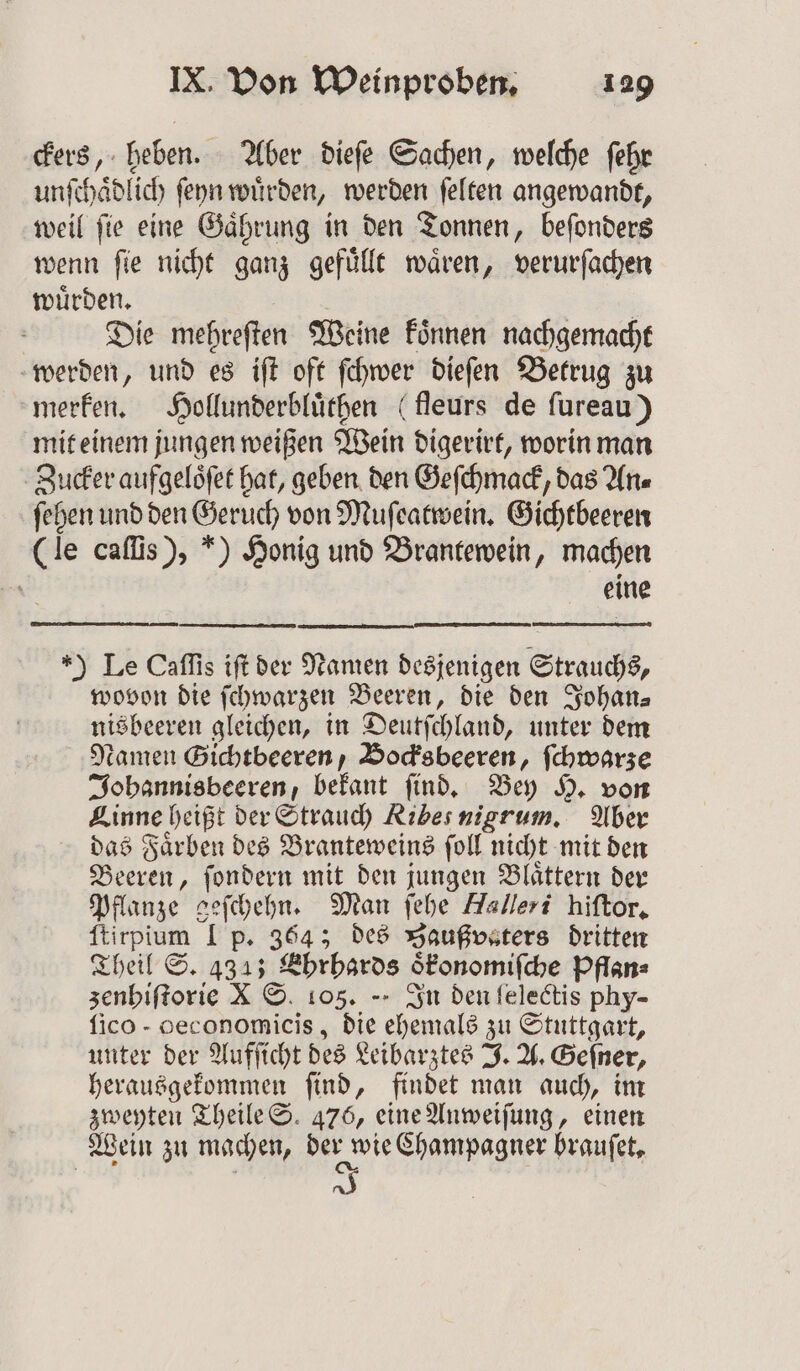 ckers, heben. Aber dieſe Sachen, welche ſehr unſchaͤdlich ſeyn würden, werden ſelten angewandt, weil fie eine Gaͤhrung in den Tonnen, beſonders wenn ſie nicht ganz gefuͤllt waͤren, verurſachen wuͤrden. | Die mehreften Weine koͤnnen nachgemacht werden, und es iſt oft ſchwer dieſen Betrug zu merken. Hollunderbluͤthen (fleurs de ſureau) mit einem jungen weißen Wein digerirt, worin man Zucker aufgeloͤſet hat, geben den Geſchmack, das An⸗ ſehen und den Geruch von Muſeatwein. Gichtbeeren (le caſſis), ) Honig und Brantewein, machen ö eine ) Le Caſſis iſt der Namen desjenigen Strauchs, wovon die ſchwarzen Beeren, die den Johan— nisbeeren gleichen, in Deutſchland, unter dem amen Gichtbeeren, Bocksbeeren, ſchwarze Johannisbeeren, bekant ſind. Bey H. von Linne heißt der Strauch Ribes nigrum. Aber das Faͤrben des Branteweins ſoll nicht mit den Beeren, ſondern mit den jungen Blaͤttern der Pflanze geſchehn. Man ſehe Halleri hiſtor. ſtirpium I p. 364; des Baußvsters dritten Theil S. 4343 Ehrhards oͤkonomiſche Pflan= zenhiſtorie X S. 105. -- In den felectis phy- ſico- ceconomicis, die ehemals zu Stuttgart, unter der Aufſicht des Leibarztes J. A. Geſner, herausgekommen ſind, findet man auch, im zweyten Theile S. 476, eine Anweiſung, einen Wein zu machen, derer wie Champagner braufet,