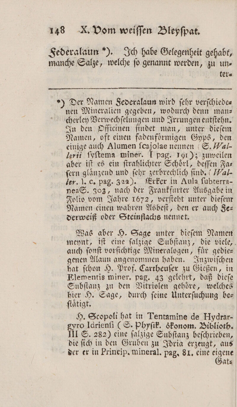 Federalaun ). Ich habe Gelegenheit gehabt, manche Salze, welche ſo genannt werden, zu un⸗ 8 ter⸗ ) Der Namen Severslaun wird ſehr verſchiede⸗ nen Mineralien gegeben, wodurch denn man— cherley Verwechſelungen und Irrungen entſtehn. In den Officinen findet man, unter dieſem Namen, oft einen fadenfoͤrmigen Gyps, den. einige auch Alumen ſcajolae nennen S. Wal- lerii ſyſtema miner. I pag. 191); zuweilen aber iſt es ein ſtrahlichter Schoͤrl, deſſen Fa⸗ fern glänzend und ſehr zerbrechlich ſind. “ Wal- ler. J. c. pag. 322). Erker in Aula ſubterra- nea S. 303, nach der Frankfurter Ausgabe in Folio vom Jahre 1672, verſteht unter dieſem Namen einen wahren Asbeſt, den er auch Se: derweiß oder Steinflachs nennet. Was aber H. Sage unter dieſem Namen meynt, iſt eine ſalzige Subſtanz, die viele, auch ſonſt vorſichtige Mineralogen, fuͤr gedie— genen Alaun angenommen haben. Inzwiſchen hat ſchon H. Prof. Cartheuſer zu Gießen, in Elementis miner. pag. 43 gelehrt, daß dieſe Subſtanz zu den Vitriolen gehöre, welches hier H. Sage, durch feine Unterſuchung bes ſtaͤtigt. H. Scopoli hat in Tentamine de Hydrar- gyro Idrienſi (S. Phyſik. oͤkonom. Biblioth. III S. 282) eine ſalzige Subſtanz beſchrieben, die ſich in den Gruben zu Idria erzeugt, aus der er in Prineip. mineral. pag, 81. eine eigene | Gat⸗