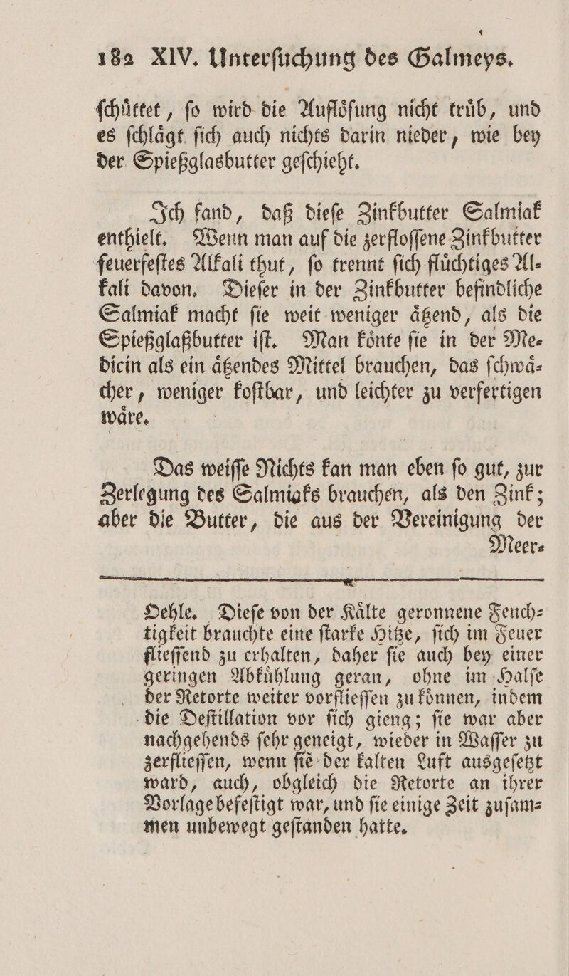 ſchuͤttet, fo wird die Auflöfung nicht trüb, und es ſchlaͤgt ſich auch nichts darin nieder, wie bey der Spießglasbutter geſchieht. Ich fand, daß dieſe Zinkbutter Salmiak enthielt. Wenn man auf die zerfloſſene Zinkbutter feuerfeſtes Alkali thut, ſo trennt ſich fluͤchtiges Al⸗ kali davon. Dieſer in der Zinkbutter befindliche Salmiak macht ſie weit weniger aͤtzend, als die Spießglaßbutter iſt. Man koͤnte ſie in der Me⸗ dicin als ein aͤtzendes Mittel brauchen, das ſchwaͤ⸗ cher, weniger koſtbar, und leichter zu verfertigen ware, Das weiſſe Nichts kan man eben fo gut, zur Zerlegung des Salmiaks brauchen, als den Zink; aber die Butter, die aus der Vereinigung der | | Meer⸗ RIES sn à 8 Oehle. Dieſe von der Kälte geronnene Feuch⸗ tigkeit brauchte eine ſtarke Hitze, ſich im Feuer flieſſend zu erhalten, daher ſie auch bey einer geringen Abkuͤhlung geran, ohne im Halſe der Retorte weiter vorflieſſen zu koͤnnen, indem die Deſtillation vor ſich gieng; ſie war aber nachgehends ſehr geneigt, wieder in Waſſer zu zerflieſſen, wenn fie: der kalten Luft ausgeſetzt ward, auch, obgleich die Retorte an ihrer Vorlage befeſtigt war, und fie einige Zeit zuſam⸗ men unbewegt geſtanden hatte.